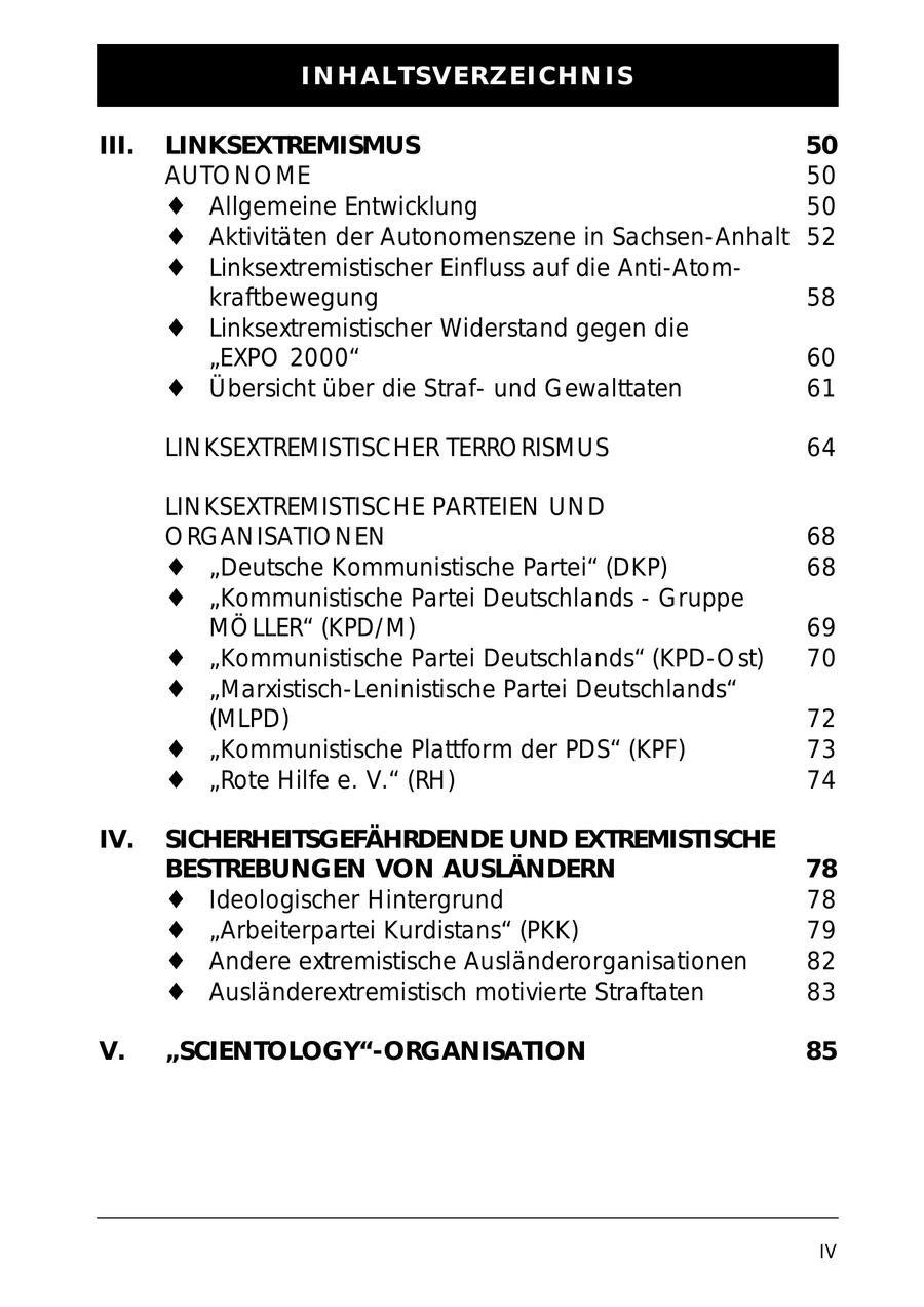 INHALTSVERZEICHNIS III. LINKSEXTREMISMUS 50 AUTONOME 50 Allgemeine Entwicklung 50 Aktivitäten der Autonomenszene in Sachsen-Anhalt 52 Linksextremistischer Einfluss auf die Anti-Atomkraftbewegung 58 Linksextremistischer Widerstand gegen die "EXPO 2000" 60 Übersicht über die Strafund Gewalttaten 61 LINKSEXTREMISTISCHER TERRORISMUS 64 LINKSEXTREMISTISCHE PARTEIEN UND ORGANISATIONEN 68 "Deutsche Kommunistische Partei" (DKP) 68 "Kommunistische Partei Deutschlands - Gruppe MÖLLER" (KPD/M) 69 "Kommunistische Partei Deutschlands" (KPD-Ost) 70 "Marxistisch-Leninistische Partei Deutschlands" (MLPD) 72 "Kommunistische Plattform der PDS" (KPF) 73 "Rote Hilfe e. V." (RH) 74 IV. SICHERHEITSGEFÄHRDENDE UND EXTREMISTISCHE BESTREBUNGEN VON AUSLÄNDERN 78 Ideologischer Hintergrund 78 "Arbeiterpartei Kurdistans" (PKK) 79 Andere extremistische Ausländerorganisationen 82 Ausländerextremistisch motivierte Straftaten 83 V. "SCIENTOLOGY"-ORGANISATION 85 IV