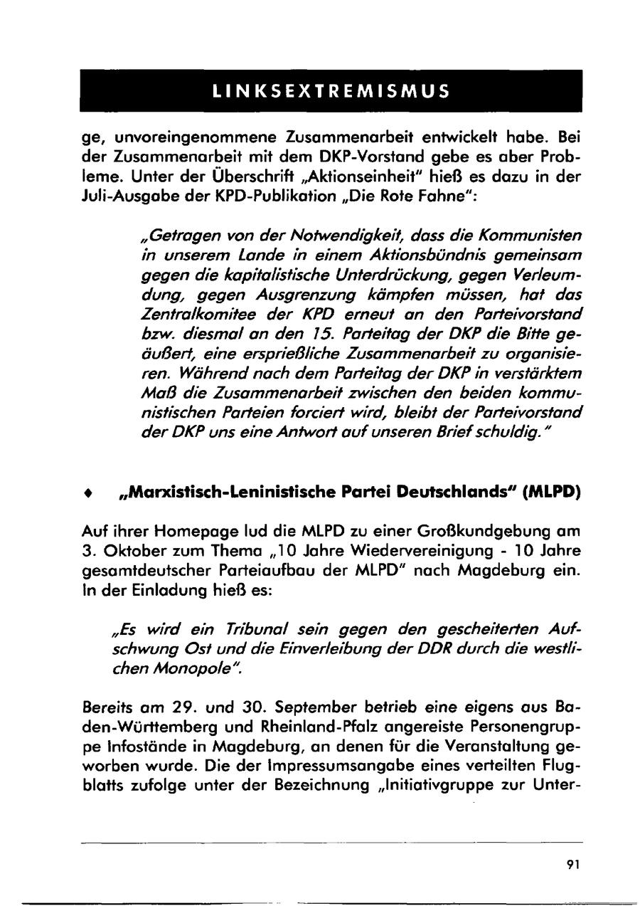 LINKSEXTREMISMUS ge, unvoreingenommene Zusammenarbeit entwickelt habe. Bei der Zusammenarbeit mit dem DKP-Vorstand gebe es aber Probleme. Unter der Überschrift "Aktionseinheit" hieß es dazu in der Juli-Ausgobe der KPD-Publikation "Die Rote Fahne": "Getragen von der Notwendigkeit, dass die Kommunisten in unserem Lande in einem Aktionsbündnis gemeinsam gegen die kapitalistische Unterdrückung, gegen Verleumdung, gegen Ausgrenzung kämpfen müssen, hat das Zentralkomitee der KPD erneut an den Parteivorstand bzw. diesmal on den 15. Parteitag der DKP die Bitte geäußert, eine ersprießliche Zusammenarbeit zu organisieren. Während nach dem Parteitag der DKP in verstärktem Maß die Zusammenarbeit zwischen den beiden kommunistischen Parteien forciert wird, bleibt der Parteivorstand der DKP uns eine Antwort auf unseren Brief schuldig." + "Marxistisch-Leninistische Partei Deutschlands" (MLPD) Auf ihrer Homepage lud die MLPD zu einer Großkundgebung am 3. Oktober zum Thema "10 Jahre Wiedervereinigung - 10 Jahre gesamtdeutscher Parteiaufbau der MLPD" nach Magdeburg ein. In der Einladung hieß es: "Es wird ein Tribunal sein gegen den gescheiterten Aufschwung Ost und die Einverleibung der DDR durch die westlichen Monopole". Bereits am 29. und 30. September betrieb eine eigens aus Baden-Württemberg und Rheinland-Pfalz angereiste Personengruppe Infostände in Magdeburg, an denen für die Veranstaltung geworben wurde. Die der Impressumsangabe eines verteilten Flugblatts zufolge unter der Bezeichnung "Initiativgruppe zur Unter91