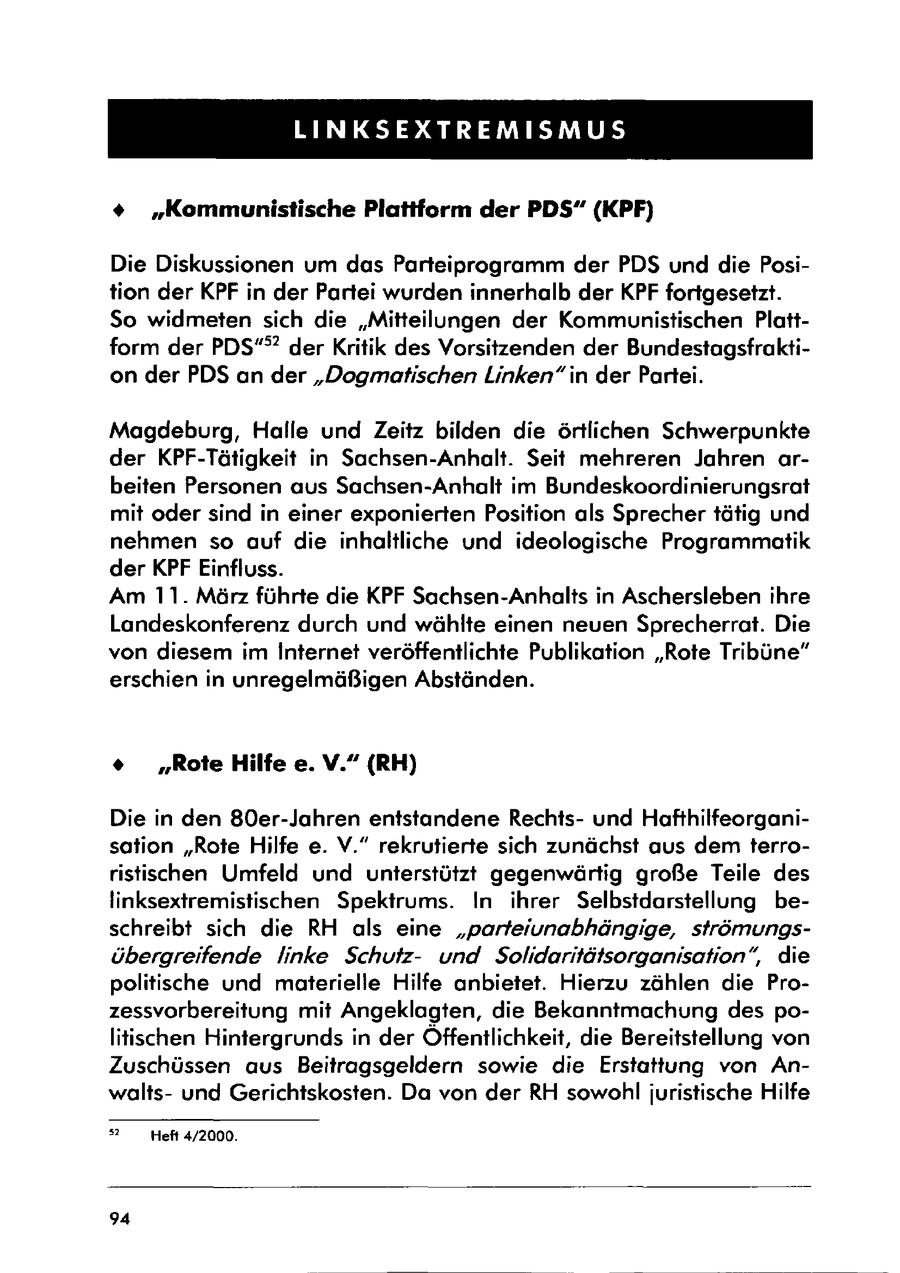 LINKSEXTREMISMUS % "Kommunistische Plattform der PDS" (KPF) Die Diskussionen um das Parteiprogramm der PDS und die Position der KPF in der Partei wurden innerhalb der KPF fortgesetzt. So widmeten sich die "Mitteilungen der Kommunistischen Plattform der PDS"? der Kritik des Vorsitzenden der Bundestagsfraktion der PDS an der "Dogmatischen Linken"in der Partei. Magdeburg, Halle und Zeitz bilden die örtlichen Schwerpunkte der KPF-Tätigkeit in Sachsen-Anhalt. Seit mehreren Jahren arbeiten Personen aus Sachsen-Anhalt im Bundeskoordinierungsrat mit oder sind in einer exponierten Position als Sprecher tätig und nehmen so auf die inhaltliche und ideologische Programmatik der KPF Einfluss. Am 11. März führte die KPF Sachsen-Anhalts in Aschersleben ihre Landeskonferenz durch und wählte einen neuen Sprecherrat. Die von diesem im Internet veröffentlichte Publikation "Rote Tribüne" erschien in unregelmäßigen Abständen. * "Rote Hilfe e. V." (RH) Die in den 80er-Jahren entstandene Rechtsund Hafthilfeorganisation "Rote Hilfe e. V." rekrutierte sich zunächst aus dem terroristischen Umfeld und unterstützt gegenwärtig große Teile des linksextremistischen Spektrums. In ihrer Selbstdarstellung beschreibt sich die RH als eine "parteiunabhängige, strömungsübergreifende linke Schutzund Solidaritätsorganisation", die politische und materielle Hilfe anbietet. Hierzu zählen die Prozessvorbereitung mit Angeklagten, die Bekanntmachung des politischen Hintergrunds in der Öffentlichkeit, die Bereitstellung von Zuschüssen aus Beitragsgeldern sowie die Erstattung von Anwaltsund Gerichtskosten. Da von der RH sowohl juristische Hilfe 2 Heft 4/2000. 94
