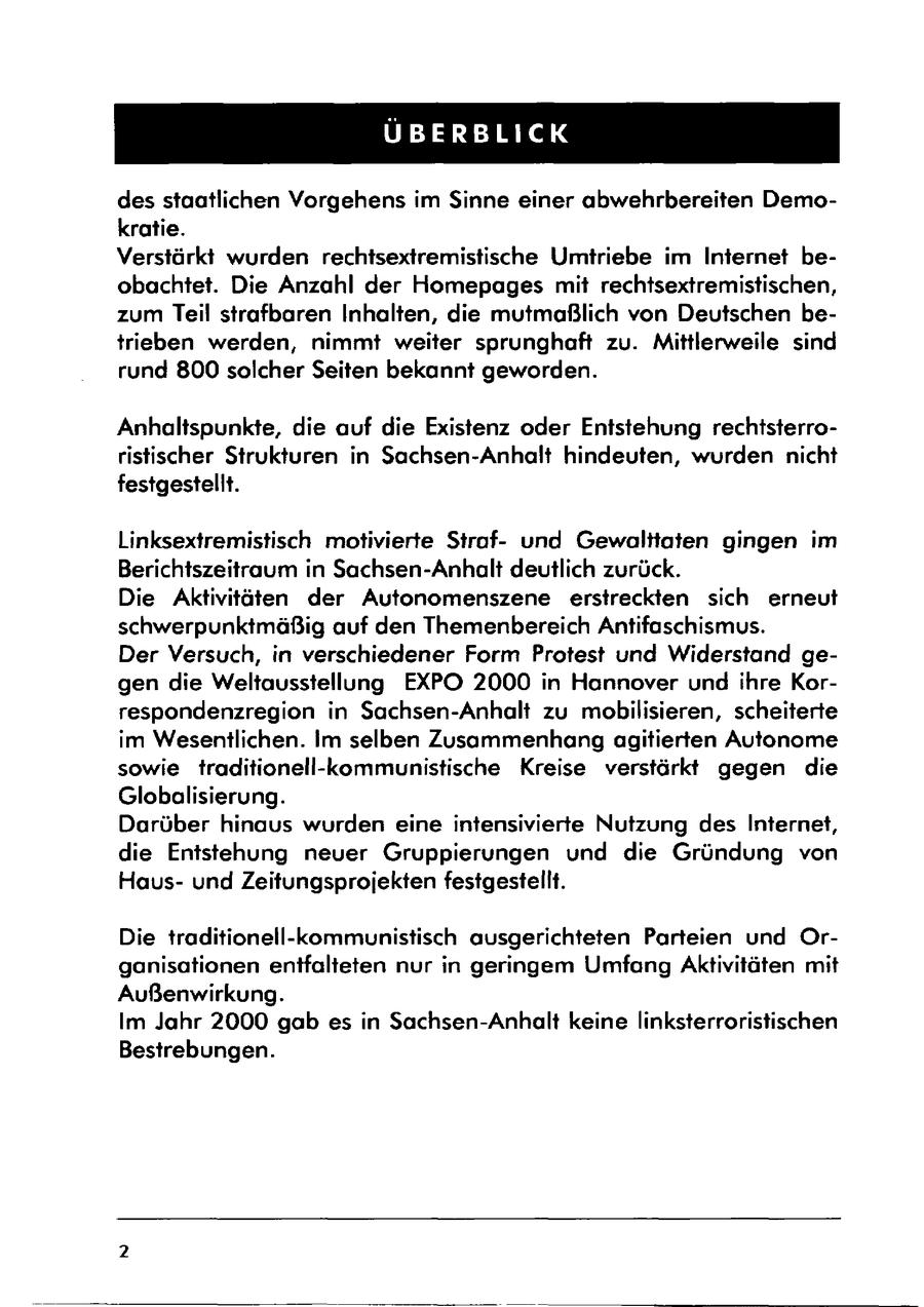 ÜBERBLICK des staatlichen Vorgehens im Sinne einer abwehrbereiten Demokratie. Verstärkt wurden rechtsextremistische Umtriebe im Internet beobachtet. Die Anzahl der Homepages mit rechtsextremistischen, zum Teil strafbaren Inhalten, die mutmaßlich von Deutschen betrieben werden, nimmt weiter sprunghaft zu. Mittlerweile sind rund 800 solcher Seiten bekannt geworden. Anhaltspunkte, die auf die Existenz oder Entstehung rechtsterroristischer Strukturen in Sachsen-Anhalt hindeuten, wurden nicht festgestellt. Linksextremistisch motivierte Strafund Gewalttaten gingen im Berichtszeitraum in Sachsen-Anhalt deutlich zurück. Die Aktivitäten der Autonomenszene erstreckten sich erneut schwerpunktmäßig auf den Themenbereich Antifaschismus. Der Versuch, in verschiedener Form Protest und Widerstand gegen die Weltausstellung EXPO 2000 in Hannover und ihre Korrespondenzregion in Sachsen-Anhalt zu mobilisieren, scheiterte im Wesentlichen. Im selben Zusammenhang agitierten Autonome sowie traditionell-kommunistische Kreise verstärkt gegen die Globalisierung. Darüber hinaus wurden eine intensivierte Nutzung des Internet, die Entstehung neuer Gruppierungen und die Gründung von Hausund Zeitungsprojekten festgestellt. Die traditionell-kommunistisch ausgerichteten Parteien und Organisationen entfalteten nur in geringem Umfang Aktivitäten mit Außenwirkung. Im Jahr 2000 gab es in Sachsen-Anhalt keine linksterroristischen Bestrebungen.