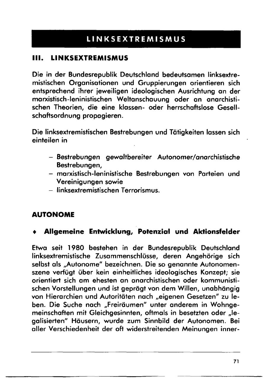 LINKSEXTREMISMUS Il. LINKSEXTREMISMUS Die in der Bundesrepublik Deutschland bedeutsamen linksextremistischen Organisationen und Gruppierungen orientieren sich entsprechend ihrer jeweiligen ideologischen Ausrichtung an der marxistisch-leninistischen Weltanschauung oder an anarchistischen Theorien, die eine klassenoder herrschaftsiose Gesellschaftsordnung propagieren. Die linksextremistischen Bestrebungen und Tätigkeiten lassen sich einteilen in -- Bestrebungen gewaltbereiter Autonomer/anarchistische Bestrebungen, --maniistisch-leninistische Bestrebungen von Parteien und Vereinigungen sowie -- linksextremistischen Terrorismus. AUTONOME + Allgemeine Entwicklung, Potenzial und Aktionsfelder Etwa seit 1980 bestehen in der Bundesrepublik Deutschland linksextremistische Zusammenschlüsse, deren Angehörige sich selbst als "Autonome" bezeichnen. Die so genannte Autonomenszene verfügt über kein einheitliches ideologisches Konzept; sie orientiert sich am ehesten an anarchistischen oder kommunistischen Vorstellungen und ist geprägt von dem Willen, unabhängig von Hierarchien und Autoritäten nach "eigenen Gesetzen" zu leben. Die Suche nach "Freiräumen" unter anderem in Wohngemeinschaften mit Gleichgesinnten, oftmals in besetzten oder "legalisierten" Häusern, wurde zum Sinnbild der Autonomen. Bei aller Verschiedenheit der oft widerstreitenden Meinungen inner- 7