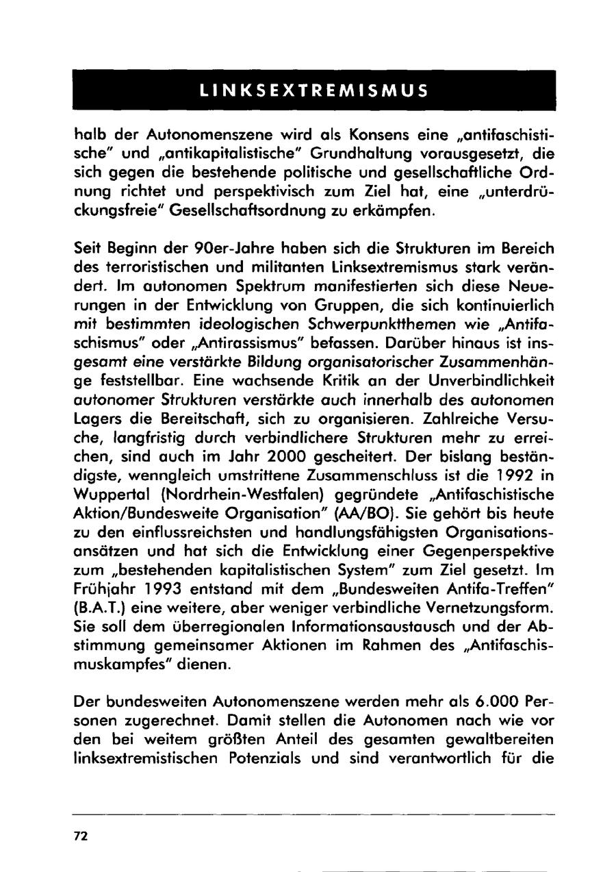 LINKSEXTREMISMUS halb der Autonomenszene wird als Konsens eine "antifaschistische" und "antikapitalistische" Grundhaltung vorausgesetzt, die sich gegen die bestehende politische und gesellschaftliche Ordnung richtet und perspektivisch zum Ziel hat, eine "unterdrückungsfreie" Gesellschaftsordnung zu erkämpfen. Seit Beginn der 90er-Jahre haben sich die Strukturen im Bereich des terroristischen und militanten Linksextremismus stark verändert. Im autonomen Spektrum manifestierten sich diese Neuerungen in der Entwicklung von Gruppen, die sich kontinuierlich mit bestimmten ideologischen Schwerpunktthemen wie "Antifaschismus" oder "Antirassismus" befassen. Darüber hinaus ist insgesamt eine verstärkte Bildung organisatorischer Zusammenhänge feststellbar. Eine wachsende Kritik an der Unverbindlichkeit autonomer Strukturen verstärkte auch innerhalb des autonomen Lagers die Bereitschaft, sich zu organisieren. Zahlreiche Versuche, langfristig durch verbindlichere Strukturen mehr zu erreichen, sind auch im Jahr 2000 gescheitert. Der bislang beständigste, wenngleich umstrittene Zusammenschluss ist die 1992 in Wuppertal (Nordrhein-Westfalen) gegründete "Antifaschistische Aktion/Bundesweite Organisation" (AA/BO). Sie gehört bis heute zu den einflussreichsten und handlungsfähigsten Organisationsansätzen und hat sich die Entwicklung einer Gegenperspektive zum "bestehenden kapitalistischen System" zum Ziel gesetzt. Im Frühjahr 1993 entstand mit dem "Bundesweiten Antifa-Treffen" (B.A.T.) eine weitere, aber weniger verbindliche Vernetzungsform. Sie soll dem überregionalen Informationsaustausch und der Abstimmung gemeinsamer Aktionen im Rahmen des "Antifaschismuskampfes" dienen. Der bundesweiten Autonomenszene werden mehr als 6.000 Personen zugerechnet. Damit stellen die Autonomen nach wie vor den bei weitem größten Anteil des gesamten gewaltbereiten linksextremistischen Potenzials und sind verantwortlich für die 72