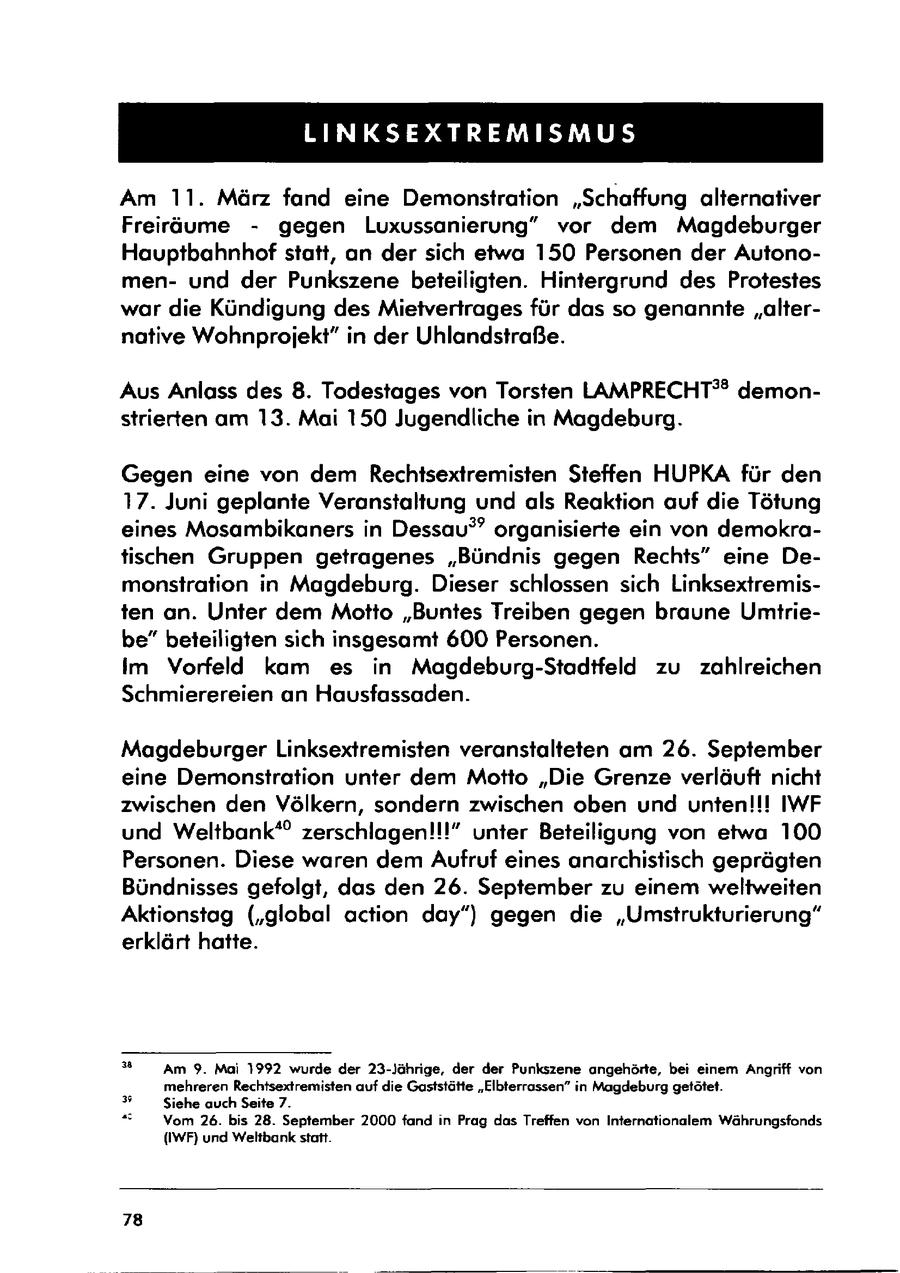 LINKSEXTREMISMUS Am 11. März fand eine Demonstration "Schaffung alternativer Freiräume - gegen Luxussanierung" vor dem Magdeburger Hauptbahnhof statt, an der sich etwa 150 Personen der Autonomenund der Punkszene beteiligten. Hintergrund des Protestes war die Kündigung des Mietvertrages für das so genannte "alternative Wohnprojekt" in der Uhlandstraße. Aus Anlass des 8. Todestages von Torsten LAMPRECHT(r)(r) demonstrierten am 13. Mai 150 Jugendliche in Magdeburg. Gegen eine von dem Rechtsextremisten Steffen HUPKA für den 17. Juni geplante Veranstaltung und als Reaktion auf die Tötung eines Mosambikaners in Dessau?" organisierte ein von demokratischen Gruppen getragenes "Bündnis gegen Rechts" eine Demonstration in Magdeburg. Dieser schlossen sich Linksextremisten an. Unter dem Motto "Buntes Treiben gegen braune Umtriebe" beteiligten sich insgesamt 600 Personen. Im Vorfeld kam es in Magdeburg-Stadtfeld zu zahlreichen Schmierereien an Hausfassaden. Magdeburger Linksextremisten veranstalteten am 26. September eine Demonstration unter dem Motto "Die Grenze verläuft nicht zwischen den Völkern, sondern zwischen oben und unten!!! IWF und Weltbank" zerschlagen!!!" unter Beteiligung von etwa 100 Personen. Diese waren dem Aufruf eines anarchistisch geprägten Bündnisses gefolgt, das den 26. September zu einem weltweiten Aktionstag ("global action day") gegen die "Umstrukturierung" erklärt hatte. " Am 9. Mai 1992 wurde der 23-Jährige, der der Punkszene angehörte, bei einem Angriff von mehreren Rechtsextremisten auf die Gaststätte "Elbterrassen" in Magdeburg getötet. (r)# Siehe auch Seite 7. Vom 26. bis 28. September 2000 fand in Prag das Treffen von Internationalem Währungsfonds (IWF) und Weltbank statt. 78