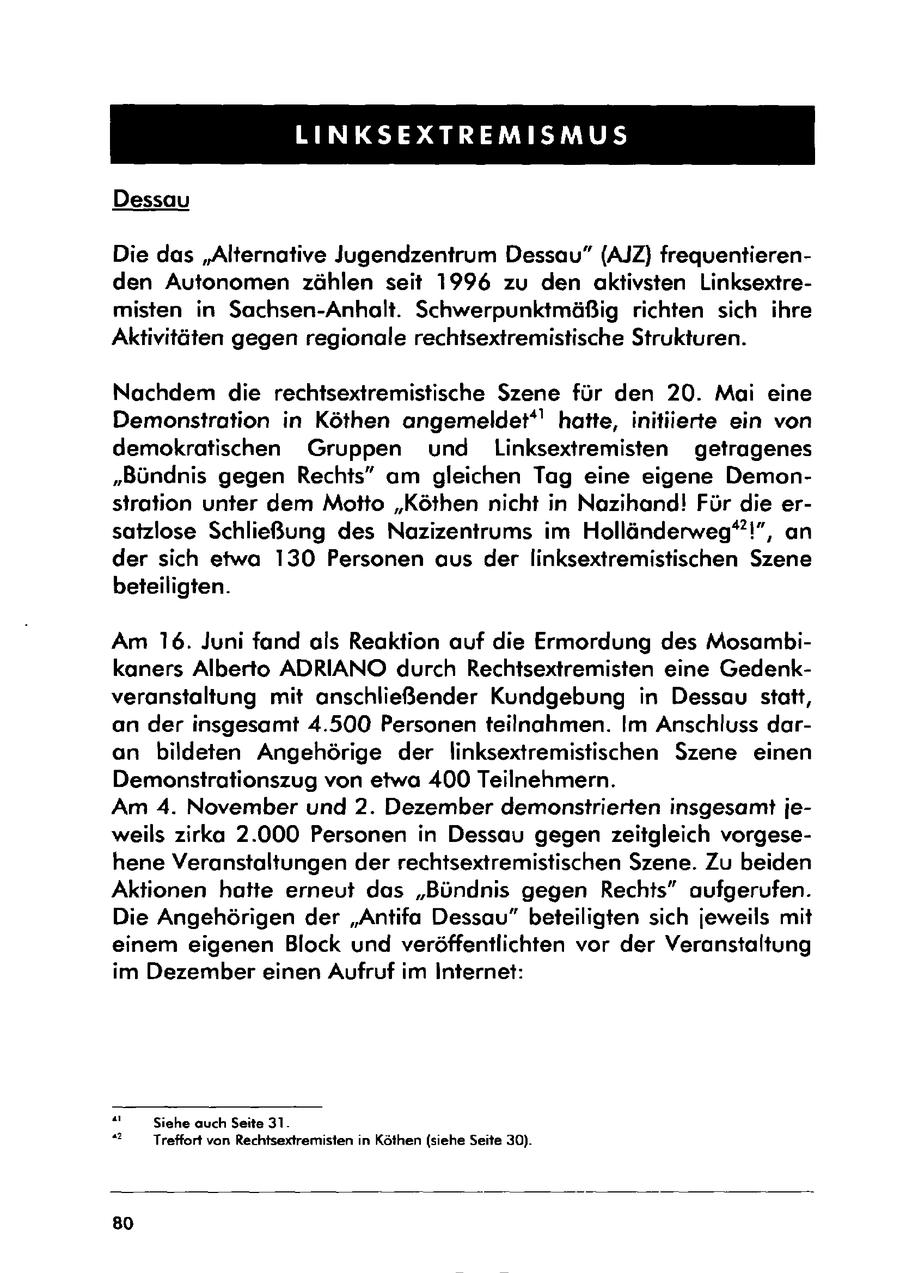 LINKSEXTREMISMUS Dessau Die das "Alternative Jugendzentrum Dessau" (AJZ) frequentierenden Autonomen zählen seit 1996 zu den aktivsten Linksextremisten in Sachsen-Anhalt. Schwerpunktmäßig richten sich ihre Aktivitäten gegen regionale rechtsextremistische Strukturen. Nachdem die rechtsextremistische Szene für den 20. Mai eine Demonstration in Köthen angemeldet*' hatte, initiierte ein von demokratischen Gruppen und Linksextremisten getragenes "Bündnis gegen Rechts" am gleichen Tag eine eigene Demonstration unter dem Motto "Köthen nicht in Nazihand! Für die ersatzlose Schließung des Nazizentrums im Holländerweg"!", an der sich etwa 130 Personen aus der linksextremistischen Szene beteiligten. Am 16. Juni fand als Reaktion auf die Ermordung des Mosambikaners Alberto ADRIANO durch Rechtsextremisten eine Gedenkveranstaltung mit anschließender Kundgebung in Dessau statt, an der insgesamt 4.500 Personen teilnahmen. Im Anschluss daran bildeten Angehörige der linksextremistischen Szene einen Demonstrationszug von etwa 400 Teilnehmern. Am 4. November und 2. Dezember demonstrierten insgesamt jeweils zirka 2.000 Personen in Dessau gegen zeitgleich vorgesehene Veranstaltungen der rechtsextremistischen Szene. Zu beiden Aktionen hatte erneut das "Bündnis gegen Rechts" aufgerufen. Die Angehörigen der "Antifa Dessau" beteiligten sich jeweils mit einem eigenen Block und veröffentlichten vor der Veranstaltung im Dezember einen Aufruf im Internet: " Siehe auch Seite 31. "2 Treffort von Rechtsextremisten in Köthen (siehe Seite 30). 80