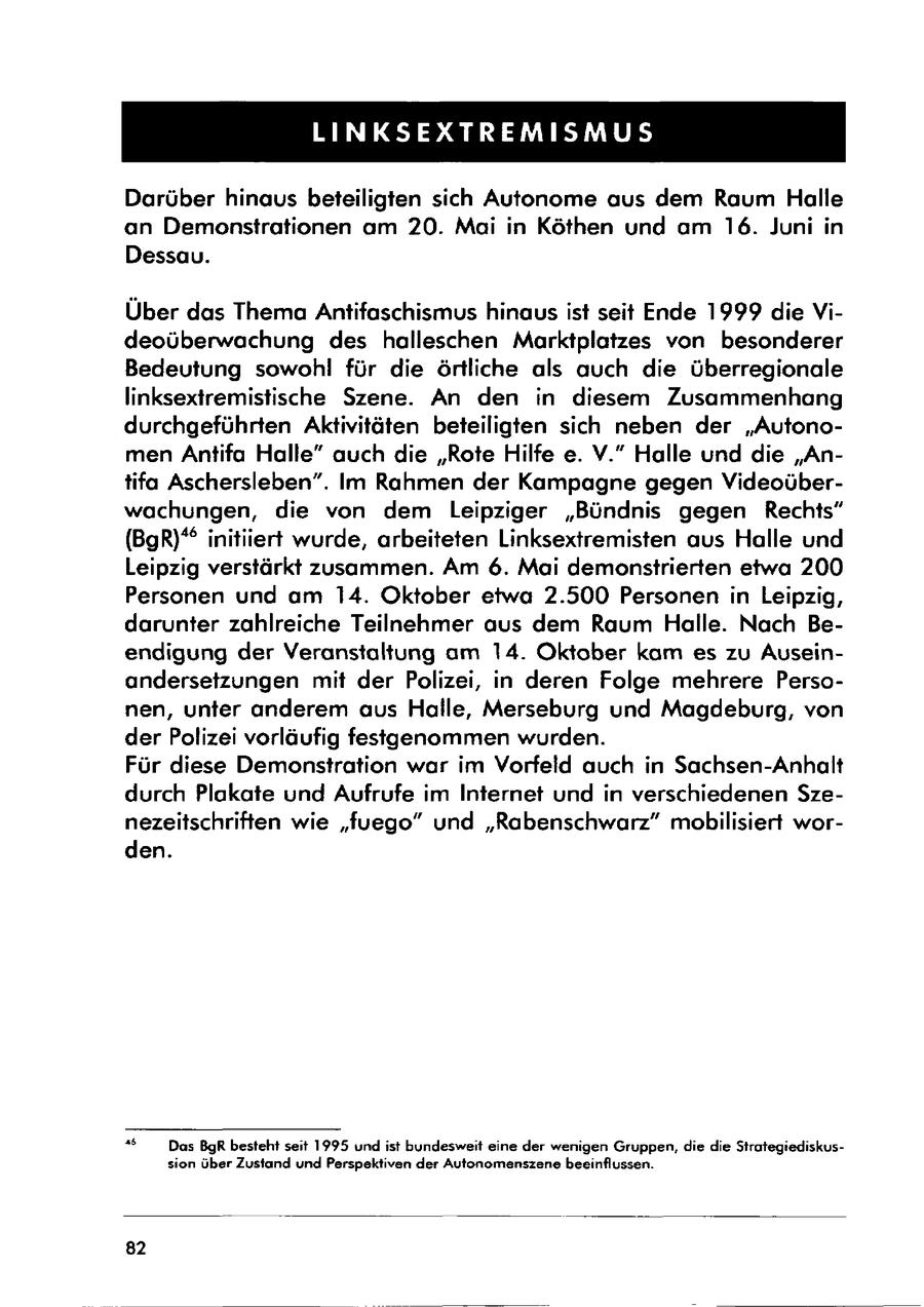 LINKSEXTREMISMUS Darüber hinaus beteiligten sich Autonome aus dem Raum Halle an Demonstrationen am 20. Mai in Köthen und am 16. Juni in Dessau. Über das Thema Antifaschismus hinaus ist seit Ende 1999 die Videoüberwachung des halleschen Marktplatzes von besonderer Bedeutung sowohl für die örtliche als auch die überregionale linksextremistische Szene. An den in diesem Zusammenhang durchgeführten Aktivitäten beteiligten sich neben der "Autonomen Antifa Halle" auch die "Rote Hilfe e. V." Halle und die "Antifa Aschersleben". Im Rahmen der Kampagne gegen Videoüberwachungen, die von dem Leipziger "Bündnis gegen Rechts" (BgR)* initiiert wurde, arbeiteten Linksextremisten aus Halle und Leipzig verstärkt zusammen. Am 6. Mai demonstrierten etwa 200 Personen und am 14. Oktober etwa 2.500 Personen in Leipzig, darunter zahlreiche Teilnehmer aus dem Raum Halle. Nach Beendigung der Veranstaltung am 14. Oktober kam es zu Auseinandersetzungen mit der Polizei, in deren Folge mehrere Personen, unter anderem aus Halle, Merseburg und Magdeburg, von der Polizei vorläufig festgenommen wurden. Für diese Demonstration war im Vorfeld auch in Sachsen-Anhalt durch Plakate und Aufrufe im Internet und in verschiedenen Szenezeitschriften wie "fuego" und "Rabenschwarz" mobilisiert worden. " Das BgR besteht seit 1995 und ist bundesweit eine der wenigen Gruppen, die die Strategiediskussion über Zustand und Perspektiven der Autonomenszene beeinflussen. 82