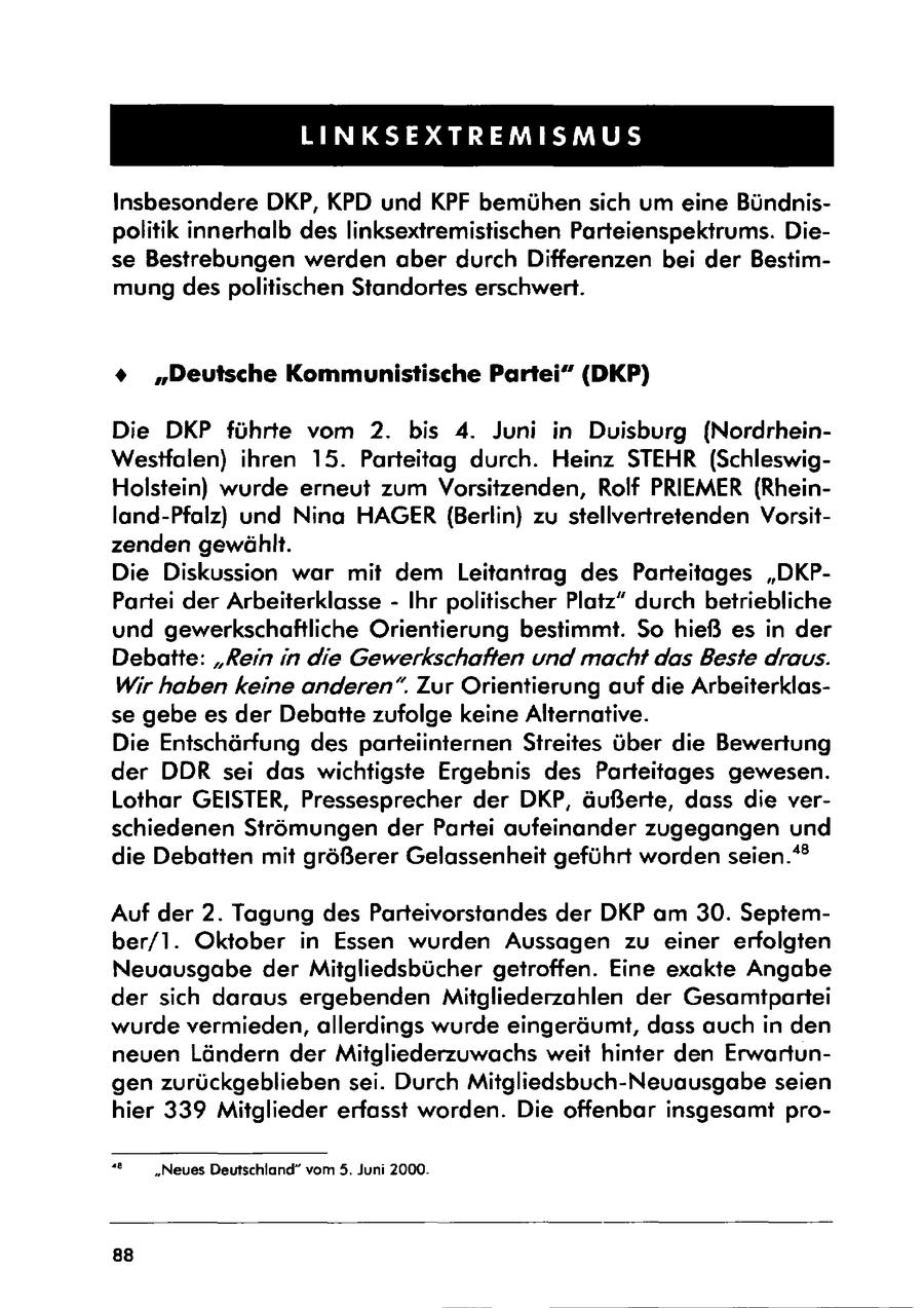 LINKSEXTREMISMUS Insbesondere DKP, KPD und KPF bemühen sich um eine Bündnispolitik innerhalb des linksextremistischen Parteienspektrums. Diese Bestrebungen werden aber durch Differenzen bei der Bestimmung des politischen Standortes erschwert. % "Deutsche Kommunistische Partei" (DKP) Die DKP führte vom 2. bis 4. Juni in Duisburg (NordrheinWestfalen) ihren 15. Parteitag durch. Heinz STEHR (SchleswigHolstein) wurde erneut zum Vorsitzenden, Rolf PRIEMER (Rheinland-Pfalz) und Nina HAGER (Berlin) zu stellvertretenden Vorsitzenden gewählt. Die Diskussion war mit dem Leitantrag des Parteitages "DKPPartei der Arbeiterklasse - Ihr politischer Platz" durch betriebliche und gewerkschaftliche Orientierung bestimmt. So hieß es in der Debatte: "Rein in die Gewerkschaften und macht das Beste draus. Wir haben keine anderen". Zur Orientierung auf die Arbeiterklasse gebe es der Debatte zufolge keine Alternative. Die Entschärfung des parteiinternen Streites über die Bewertung der DDR sei das wichtigste Ergebnis des Parteitages gewesen. Lothar GEISTER, Pressesprecher der DKP, äußerte, dass die verschiedenen Strömungen der Partei aufeinander zugegangen und die Debatten mit größerer Gelassenheit geführt worden seien." Auf der 2. Tagung des Parteivorstandes der DKP am 30. September/l. Oktober in Essen wurden Aussagen zu einer erfolgten Neuausgabe der Mitgliedsbücher getroffen. Eine exakte Angabe der sich daraus ergebenden Mitgliederzahlen der Gesamtpartei wurde vermieden, allerdings wurde eingeräumt, dass auch in den neuen Ländern der Mitgliederzuwachs weit hinter den Erwartungen zurückgeblieben sei. Durch Mitgliedsbuch-Neuausgabe seien hier 339 Mitglieder erfasst worden. Die offenbar insgesamt pro"e "Neues Deutschland" vom 5. Juni 2000. 88