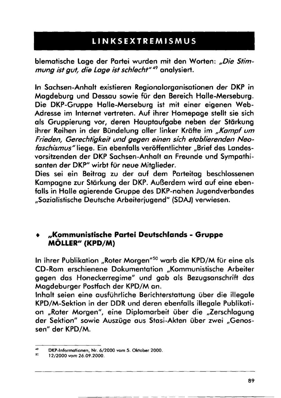 LINKSEXTREMISMUS blematische Lage der Partei wurden mit den Worten: "Die Stimmung ist gut, die Lage ist schlecht" *" analysiert. In Sachsen-Anhalt existieren Regionalorganisationen der DKP in Magdeburg und Dessau sowie für den Bereich Halle-Merseburg. Die DKP-Gruppe Halle-Merseburg ist mit einer eigenen WebAdresse im Internet vertreten. Auf ihrer Homepage stellt sie sich als Gruppierung vor, deren Hauptaufgabe neben der Stärkung ihrer Reihen in der Bündelung aller linker Kräfte im "Kampf um Frieden, Gerechtigkeit und gegen einen sich etablierenden Neofaschismus"liege. Ein ebenfalls veröffentlichter "Brief des Landesvorsitzenden der DKP Sachsen-Anhalt an Freunde und Sympathisanten der DKP" wirbt für neue Mitglieder. Dies sei ein Beitrag zu der auf dem Parteitag beschlossenen Kampagne zur Stärkung der DKP. Außerdem wird auf eine ebenfalls in Halle agierende Gruppe des DKP-nahen Jugendverbandes "Sozialistische Deutsche Arbeiterjugend" (SDAJ) verwiesen. * "Kommunistische Partei Deutschlands - Gruppe MÖLLER" (KPD/M) In ihrer Publikation "Roter Morgen"" warb die KPD/Mfür eine als CD-Rom erschienene Dokumentation "Kommunistische Arbeiter gegen das Honeckerregime" und gab als Bezugsanschrift das Magdeburger Postfach der KPD/M an. Inhalt seien eine ausführliche Berichterstattung über die illegale KPD/M-Sektion in der DDR und deren ebenfalls illegale Publikation "Roter Morgen", eine Diplomarbeit über die "Zerschlagung der Sektion" sowie Auszüge aus Stasi-Akten über zwei "Genossen" der KPD/M. " DKP-Informationen, Nr. 6/2000 vom 5. Oktober 2000. " 12/2000 vom 26.09.2000. 89