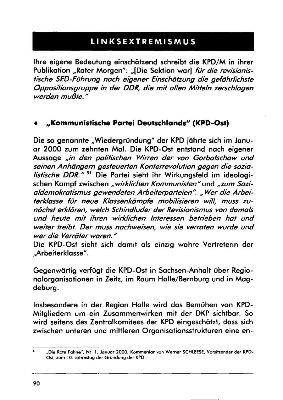 LINKSEXTREMISMUS Ihre eigene Bedeutung einschätzend schreibt die KPD/M in ihrer Publikation "Roter Morgen": "[Die Sektion war] für die revisionistische SED-Führung nach eigener Einschätzung die gefährlichste Oppositionsgruppe in der DDR, die mit allen Mitteln zerschlagen werden mußte." % "Kommunistische Partei Deutschlands" (KPD-Ost) Die so genannte "Wiedergründung" der KPD jährte sich im Januar 2000 zum zehnten Mal. Die KPD-Ost entstand nach eigener Aussage "in den politischen Wirren der von Gorbatschow und seinen Anhängern gesteuerten Konterrevolution gegen die sozialistische DDR." deg' Die Partei sieht ihr Wirkungsfeld im ideologischen Kampf zwischen "wirklichen Kommunisten" und "zum $ozialdemokratismus gewendeten Arbeiterparteien". "Wer die Arbeiterklasse für neve Klassenkämpfe mobilisieren will muss zunächst erklären, welch Schindluder der Revisionismus von damals und heute mit ihren wirklichen Interessen betrieben hat und weiter treibt. Der muss nachweisen, wie sie verraten wurde und wer die Verräter waren." Die KPD-Ost sieht sich damit als einzig wahre Vertreterin der "Arbeiterklasse". Gegenwärtig verfügt die KPD-Ost in Sachsen-Anhalt über Regionalorganisationen in Zeitz, im Raum Halle/Bernburg und in Magdeburg. Insbesondere in der Region Halle wird das Bemühen von KPDMitgliedern um ein Zusammenwirken mit der DKP sichtbar. So wird seitens des Zentralkomitees der KPD eingeschätzt, dass sich zwischen unteren und mittleren Organisationsstrukturen eine en- s "Die Rote Fahne", Nr. 1, Januar 2000, Kommentar von Werner SCHLEESE, Vorsitzender der KPDOst, zum 10. Jahrestag der Gründung der KPD. 90