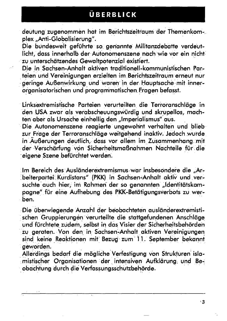 IT deutung zugenommen hat im Berichtszeitraum der Themenkom-. plex "Anti-Globalisierung". Die bundesweit geführte so. genannte Militanzdebatte verdeutlicht, dass innerhalb der-Autonomenszene nach wie vor ein nicht: zu unterschätzendes Gewaltpotenzial existiert. Die in Sachsen-Anhalt aktiven traditionell-kommunistischen Par'teien und Vereinigungen erzielten iIm.Berichtszeitraum' erneut nur geringe Außenwirkung und waren' in der. Hauptsache: mit innerorganisatorischen und programmatischen. Fragenbefasst. Linksextremistische Parteien verurteilten die Terroranschläge in den USA zwar als verabscheuungswürdig und skrupellos, machten aber als Ursache einhellig den "Imperialismus" aus. _ Die Autonomenszene reagierte ungewohnt verhalten und blieb: zur Frage der Terroranschläge weitgehend inaktiv. Jedoch wurde in Äußerungen deutlich,dass vor allem im Zusammenhang. mit der Verschärfung von Sicherheitsmaßnahmen Nachteile für.die 'eigene Szene befürchtet werden. 'Im Bereich des Ausländerextremismus: war insbesondere die "Ar.beiterpartei' Kurdistans" (PKK) in Sachsen-Anhalt aktiv und versuchte auch hier, im Rahmender so genannten "Identitätskampagne" für eine Aufhebung des PKK-Betätigungsverbots zu werben. -Die überwiegende Anzahl der beobachteten ausländerextremisti"schen Gruppierungen verurteilte die stattgefundenen Anschläge und fürchtete zudem, selbst in dasVisier der Sicherheitsbehörden "zu geraten. Von denin Sachsen-Anhalt aktiven Vereinigungen sind keine Reaktionen mit' Bezug' zum 11. September bekannt geworden. 'Allerdings bedarf die mögliche Verfestigung von Strukturenislamistischer Organisationen 'der intensiven Aufklärung. und Be'obachtung durch die Verfassungsschutzbehörde.