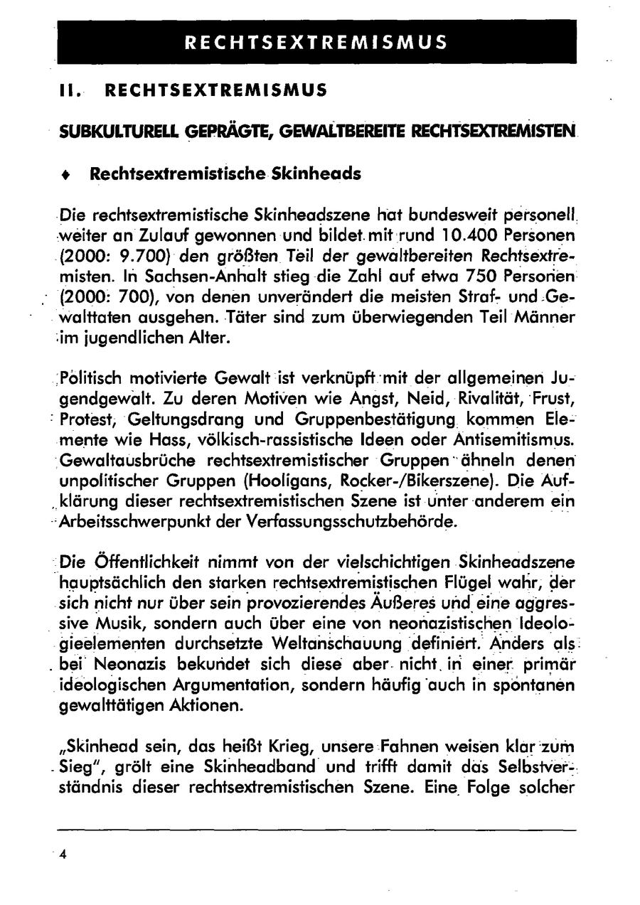 RECHTSEXTREMISMUS li. RECHTSEXTREMISMUS SUBKULTURELL GEPRÄGTE, GEWALTBEREITE RECHTSEXTREMISTEN + Rechtsextremistische Skinheads 'Die rechtsextremistische Skinheadszene hat bundesweit personell, weiter an Zulauf gewonnen und bildet. mit rund 10.400 Personen .(2000: 9.700) den größten Teil der gewaltbereiten Rechtsextremisten. In Sachsen-Anhalt stieg die Zahl auf etwa 750 Personen- - (2000: 700), von denen unverändert die meisten Sirafund .Gewalttaten ausgehen. Täter sind zum überwiegenden Teil Männer im jugendlichen Alter. 'Politisch motivierte Gewalt ist verknüpft 'mit der allgemeinen Jugendgewalt. Zu deren Motiven wie Angst, Neid, Rivalität, 'Frust, : Protest, Geltungsdrang und Gruppenbestätigung kommen Elemente wie Hass, völkisch-rassistische Ideen oder Antisemitismus. 'Gewaltausbrüche rechtsextremistischer Gruppen "ähneln denen unpolitischer Gruppen (Hooligans, Rocker-/Bikerszene). Die Auf"klärung dieser rechtsextremistischen Szene ist unter 'anderem ein -Arbeitsschwerpunkt der Verfassungsschutzbehörde. Die Öffentlichkeit nimmt von der vielschichtigen Skinheadszene hauptsächlich den starken rechtsextremistischen Flügel wahr, der sich nicht nur über sein provozierendes Äußeres undeine aggres- _ sive Musik, sondern auch über eine von neonazistischen ideologieelementen durchsetzte Weltanschauung definiert. Anders als: . bei' Neonazis bekundet sich diese aber. nicht. in einer. primär ideologischen Argumentation, sondern häufig auch in spontanen gewalttätigen Aktionen. "Skinhead sein, das heißt Krieg, unsere Fahnen weisen klar zum . Sieg", grölt eine Skinheadband und trifft damit das Selbstver-ständnis dieser rechtsextremistischen Szene. Eine Folge solcher