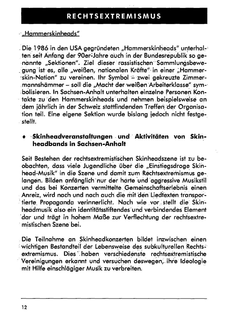 RECHTSEXTREMISMUS - 'Hammerskinheads" . Die 1986 in den USA gegründeten "Hammerskinheads" unterhal-: tenseit Anfang der 90er:Jahre auch in der Bundesrepublikso ge'nannte "Sektionen". Ziel dieser rassistischen Sammlungsbewe- . gung ist es,. alle "weißen, nationalen Kräfte" in einer '"Hammer'skin-Nation" zu vereinen. Ihr Symbol = zwei gekreuzte Zimmermannshämmersoll' die "Macht der weißen Arbeiterklasse" sym-: :bolisieren. In Sachsen-Anhalt unterhalten einzelne Personen Kon- - takte zu den Hammerskinheads und nehmen beispielsweise an 'dem jährlich in der Schweiz stattfindenden Treffender Organisation teil. Eine eigene Sektion wurde bislang jedoch nicht festgestellt. + -Skinheadveranstaltungen . und Aktivitäten von Skinheadbands in Sachsen-Anhalt Seit Bestehen der rechtsextremistischen Skinheadszene ist zu beobachten, dass viele Jugendliche über die "Einstiegsdroge Skinhead-Musik" in die Szene und damit zum Rechtsextremismus gelangen. Bilden anfänglich'nur der härte und aggressive Musikstil und das bei Konzerten vermittelte. Gemeinschaftserlebnis einen Anreiz, wird nach und nach auch die mit den Liedtexten transpor"tierte. Propaganda verinnerlicht. Nach wie 'vor.stellt die Skinheadmusik also ein identitätsstiftendes und verbindendes Element 'dar und trägt in hohem Maße zur Verflechtung der rechtsextre"mistischen Szene bei. Die Teilnahme an Skinheadkonzerten bildet inzwischen. einen "wichtigen Bestandteil der Lebensweise des subkulturellen Rechtsextremismus. Dies '.haben verschiedenste rechtsextremistische * Vereinigungen erkannt und versuchen deswegen,. ihre Ideologie mit Hilfe einschlägiger Musik zu verbreiten. 12