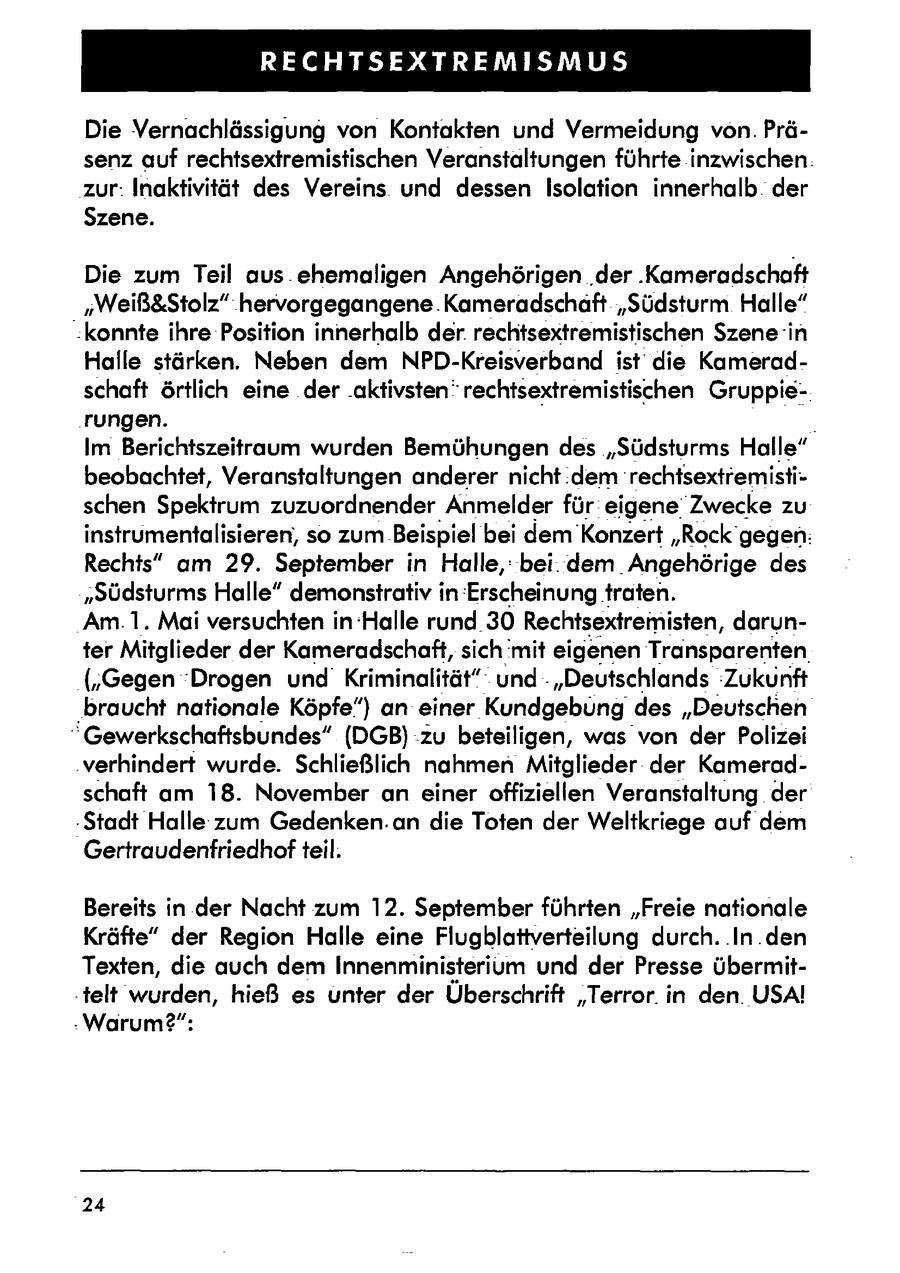 RECHTSEXTREMISMUS Die Vernachlässigung von Kontakten und Vermeidung von. Präsenz auf rechtsextremistischen Veranstaltungen führte inzwischen. zur: Inaktivität des Vereins und dessen Isolation innerhalb. der Szene. Die zum Teil aus. ehemaligen Angehörigen .der .Kameradschaft "Weiß&Stolz" hervorgegangene .Kameradschaft "Südsturm Halle" "konnte ihre Position innerhalb der. rechtsextremistischen Szene in Halle stärken. Neben dem NPD-Kreisverband ist die Kameradschaft örtlich eine der aktivsten" rechtsextremistischen Gruppie-. rungen. Im Berichtszeitraum wurden Bemühungen des "Südsturms Halle" beobachtet, Veranstaltungen anderer nicht .dem rechtsextremistischen Spektrum zuzuordnender Anmelder für eigene' 'Zwecke zu instrumentalisieren, so zum Beispiel bei dem Konzert "Rockgegen: Rechts" am 29. September in Halle,: bei: dem Angehörige des "Südsturms Halle" demonstrativ in Erscheinung traten. Am.1. Mai versuchten in Halle rund 30 Rechtsextremisten, darunter Mitglieder der Kameradschaft, sich 'mit eigenen Transparenten ('Gegen 'Drogen und Kriminalität" und - "Deutschlands 'Zukunft 'braucht nationale Köpfe") an einer Kundgebungdes "Deutschen "Gewerkschaftsbundes" (DGB):zu beteiligen, was von der Polizei 'verhindert wurde. Schließlich nahmen Mitglieder der Kameradschaft am 18. November an einer offiziellen Veranstaltung der -Stadt Halle zum Gedenken.an die Toten der Weltkriege auf dem Gertraudenfriedhof teil. Bereits in der Nacht zum 12. September führten "Freie nationale Kräfte" der Region Halle eine Flugblattverteilung durch. .In.den Texten, die auch dem Innenministerium und der Presse übermit.telt wurden, hieß es unter der Überschrift "Terror. in den. USA! . Warum(r)": 24