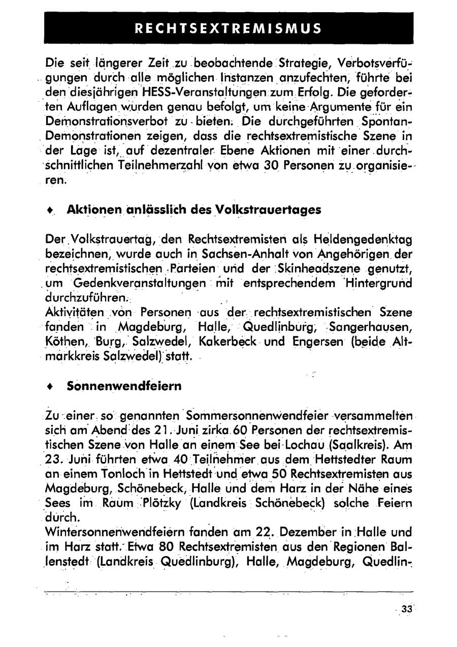 RECHTSEXTREMISMUS Die seit längerer Zeit zu .beobachtende Strategie, Verbotsverfü..gungen durch alle möglichen Instanzen anzufechten, führte bei 'den diesjährigen HESS-Veranstaltungen zum Erfolg. Die geforderten Auflagen würden genau befolgt, um keine Argumentefür ein Demonsirationsverbot zu -bieten. Die durchgeführten 'Spontan- . Demonstrationen zeigen, dass die rechtsextremistische Szene in 'der Lage ist, auf dezentraler. Ebene Aktionen mit 'einer .durchschnittlichen Teilnehmerzahl von etwa 30 Personen zu.organisie-ren. +. Aktionen anlässlich des Volkstrauertages Der Volkstrauertag, den Rechtsextremisten als Heldengedenktag bezeichnen, wurde auch in Sachsen-Anhalt von Angehörigen der rechtsextremistischen .Parteien und der :Skinheadszene genutzt, .um Gedenkveranstaltungen mit entsprechendem Hintergrund durchzuführen.. Aktivitäten .von Personen aus der.. rechtsextremistischen Szene fanden .in 'Magdeburg, Halle, Quedlinburg, -Sangerhausen, Köthen, Burg,. Salzwedel, Kakerbeck-und Engersen (beide Altmarkkreis Salzwedel)statt. + Sonnenwendfeiern Zu .einer. so genannten "Sommersonnenwendfeier versammelten sich am Abend'des 21.-Juni zirka.60 Personen der rechtsextremistischen Szene von Halle an einem' See bei-Lochau (Saalkreis). Am '23. Juni führten etwa 40 Teilnehmer. aus dem Hettstedter Raum an einem Tonloch in Hettstedt'und etwa 50Rechtsextremisten aus Magdeburg, Schönebeck, Halle und dem Harz in der Nähe eines Sees im Raum Plötzky (Landkreis Schönebeck) solche Feiern durch. Wintersonnenwendfeiern fanden am 22. Dezember in :Halle und im Harz statt. Etwa 80 Rechtsextremisten aus den Regionen Ballenstedt: (Landkreis Quedlinburg), Halle, Magdeburg, Quedlin'33deg