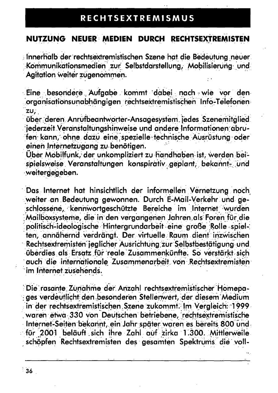 RECHTSEXTREMISMUS NUTZUNG NEUER MEDIEN DURCH RECHTSEXTREMISTEN "Innerhalb der'rechtsextremistischen Szene hat die Bedeutung,neuer "Kommunikationsmedien_ zur. Selbstdarstellung, Mobilisierung.und. Agitation weiter zugenommen. - Eine ..besondere Aufgabe . kommt 'dabei . nach wie vor den: 'organisationsunabhängigen rechtsextremistischen Info-Telefonen: zu, über:deren. Anrufbeantworter-Ansagesystem. jedes Szenemitglied jederzeit Veranstaltungshinweise und andereInformationen:abrufen: kann,-ohne dazu einespezielle: technische 'Ausrüstung--oder 'einen Internetzugang ZU. benötigen. Über Mobilfunk, der unkompliziert zu:Kandhaben.ist, werden.beispielsweise. Veranstaltungen konspirativ.'geplant;, bekannt-und 'weitergegeben. "Das Internet hat hinsichtlich der informellen Vernetzung noch 'weiter .an 'Bedeutung gewonnen. Durch E-Mail-Verkehr und. geschlossene,,-"kennwortgeschützte Bereiche im Internet"wurden :Mailboxsysteme, diein' den vergarigenen Jahren.als: Foren fürdie .politisch-ideologische"Hintergrundarbeit eine große:Rolle-'spiel'ten, annähernd verdrängt. Der virtuelle.Raum dient inzwischen - Rechtsexfremisten!jeglicher Ausrichtung 2zur Selbstbestätigungund. 'überdies alsErsatz für reale Zusammenkünfte. So verstärkt: sich 'auch 'die internationale Zusammenarbeit. von:'Rechtsextremisten: "im Internet zusehends. "Die rasante. Zunahmeder. Anzahl rechtsextremistischer Homepages verdeutlicht: den.besonderenStellenwert, der diesem Medium in der rechtsextremistischen. Szene zukommt:Im Vergleich::-1999 waren etwa:'330 von Deutschen beiriebene, rechtsextremistische Internet-Seiten bekannt, ein Jahr-später. warenes bereits 800und. - für 2001 beläuft 'sich ihre Zahl auf zirka 1.300. 'Mittlerweile _ schöpfen Rechtsextremisten des gesamten Spektrums die voll"36