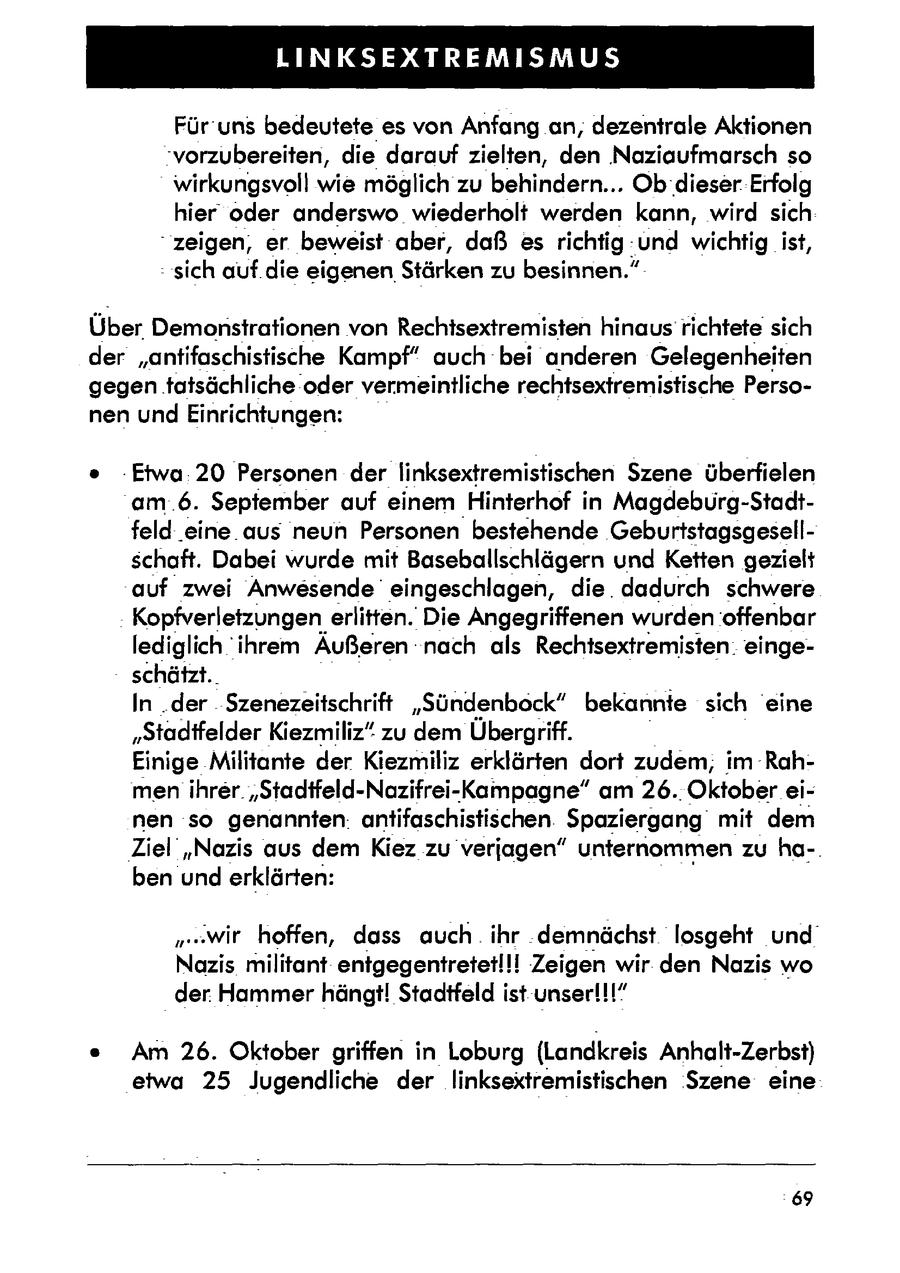 LINKSEXTREMISMUS Für 'uns bedeutete es von Anfang an, dezentrale Aktionen 'vorzubereiten, die darauf zielten, den Naziaufmarsch so wirkungsvoll wie möglich zu behindern... Ob dieser. Erfolg hier oder anderswo wiederholt werden kann, wird sich "zeigen, er beweist aber, daß es richtig-und wichtig ist, - sich auf.die eigenenStärken zu besinnen." Über Demonstrationen von Rechisextremisten hinaus richtetesich der "antifaschistische Kampf" auch bei anderen Gelegenheiten gegen tatsächliche oder vermeintliche rechtsextremistische Personen und Einrichtungen: -Etwa:20 Personen der linksextremistischen Szene überfielen am .6. September auf einem Hinterhof in Magdebürg-Stadtfeld .eine.aus neun Personen bestehende Geburtstagsgesellschaft. Dabei wurde mit Baseballschlägern und Ketten gezielt auf zwei Anwesende eingeschlagen, die. dadurch schwere Kopfverletzungen erlitten. Die Angegriffenen wurden offenbar lediglich ihrem Äußeren nach als Rechtsextremisten. eingeschätzt. In..der $zenezeitschrift "Sündenbock" bekannte sich eine "Stadifelder Kiezmiliz" zu dem Übergriff. Einige Militante der Kiezmiliz erklärten dort zudem; im Rahmenihrer. "Stadifeld-Nazifrei-Kampagne" am 26. Oktobereinen so genannten: antifaschistischenSpaziergang mit dem 'Ziel "Nazis aus dem Kiez zu verjagen" unternommen zu ha-. ben und erklärten: "wir hoffen, dass auch. ihr demnächst losgeht und Nazis militant entgegentretetl!! Zeigen wir. den Nazis wo 1" der. Hammer hängt! Stadtfeld ist unser!!!' Am 26. Oktober griffen in Loburg (Landkreis Anhalt-Zerbst) etwa 25 Jugendliche der linksextremistischen Szene eine 69