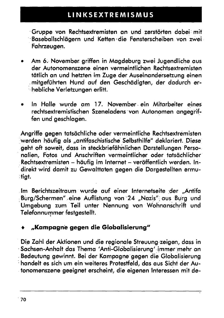 LINKSEXTREMISMUS Gruppe von Rechtsextremisten an: und zerstörten dabei: mit "Baseballschlägern und Ketten :die Fensterscheiben von zwei Fahrzeugen. e Am 6.: November griffen in Magdeburg zwei Jugendliche aus der Autonomenszene einen vermeintlichen Rechtsextremisten tätlich an und hetzten im Zuge der Auseinandersetzung einen .mitgeführten Hund auf den Geschädigten, der dadurch er-hebliche Verletzungen erlitt. e In Halle wurde am 17. November. ein Mitarbeiter eines rechtsextremistischen Szeneladens von Autonomen angegriffen und geschlagen. Angriffe gegen tatsächliche oder vermeintliche Rechtsextremisten werden häufig als "antifaschistische Selbsthilfe" deklariert. Diese geht oft soweit, dass in steckbriefähnlichen Darstellungen Perso"nalien, Fotos und Anschriften vermeintlicher oder tatsächlicher 'Rechtsextremisten -- häufig im Internet -- veröffentlich werden. Indirekt wird damit zu Gewalttaten gegen die Dargestellten ermu'tigt. 'Im Berichtszeitraum wurde auf einer Internetseite 'der "Antifa -Burg/Schermen".eine Auflistung von '24 "Nazis": aus Burg und Umgebung zum Teil unter Nennung von Wohnanschrift und Telefonnummerfestgestellt. % "Kampagne gegen die Globalisierung" Die Zahl der Aktionen und die regionale Streuung:zeigen, dass in Sachsen-Anhalt das Thema 'Anti-Globalisierung' immer mehr an . Bedeutung gewinnt. Bei der Kampagne gegen die Globalisierung "handelt es sich um ein weiteres Protestfeld, das aus Sicht der Autonomenszene geeignet erscheint, die eigenen Interessen mit de70