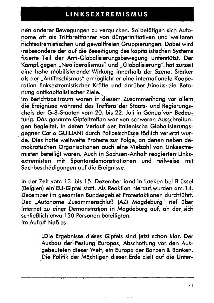 LINKSEXTREMISMUS nen anderer Bewegungen zu verquicken. So betätigen sich Autonome oft als Trittbrettfahrer von Bürgerinitiativen und weiteren nichtextremistischen und gewaltfreien Gruppierungen. Dabei wird insbesondere der auf die Beseitigungdes kapitalistischen Systems fixierte Teil der Anti-Globalisierungsbewegung unterstützt. Der Kampfgegen. "Neoliberalismus" und "Globalisierung":hat zurzeit eine hohe mobilisierende Wirkung innerhalb .der Szene. 'Stärker. als der "Antifaschismus" ermöglicht'er eine internationale Kooperation linksextremistischer Kräfte und darüber 'hinaus: die Betonung antikapitalistischer Ziele. Im Berichtszeitraum waren in.diesem. 'Zusammenhang vor allem die Ereignisse während des Treffens der Staatsund'Regierungschefs der G-8-Staaten vom 20. bis 22. Juli in Genua von Bedeutung. Däs gesamte Gipfeltreffen war von schweren Ausschreitungen begleitet, in deren Verlauf der italienische Globalisierungsgegner Carlo GUILIANI durchPolizeischüssetödlich verletzt wur'de. Dies hatte weltweite Proteste zur Folge, an denen neben demokratischen Organisationen auch eine Vielzahl von Linksextremisten beteiligt waren. Auch in Sachsen-Anhalt reagierten Links.extremisten mit 'Spontandemonstrationen und teilweise mit Sachbeschädigungen auf die Ereignisse. In der Zeit vom 13. bis 15. Dezember fand' in Laeken bei Brüssel (Belgien) ein EU-Gipfel statt. Als Reaktion hierauf.wurden am. 14. Dezember im gesamten Bundesgebiet Protestaktionen durchführt. Der "Autonome Zusammenschluß (AZ) Magdeburg" rief über Internet zu einer Demonstration in Magdeburg auf, an der sich schließlich etwa 150 Personenbeteiligten. Im Aufruf hieß es: . "Die: Ergebnisse dieses Gipfels sind jetzt schon klar. Der Ausbau .derFestung Europas, Abschottung vor. den. Ausgebeuteten dieser Welt, ein Europa:der Bonzen & Banken. Die Politik der Mächtigen dieser Erde zielt auf die Unter71