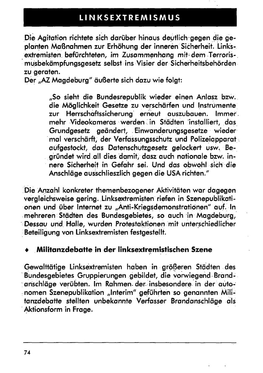 LINKSEXTREMISMUS Die Agitation richtete sich darüber hinaus deutlich-gegen die geplanten Maßnahmen zur Erhöhung der inneren Sicherheit. Links'extremisten. befürchteten, im Zusammenhang mit: dem .Terroris-. musbekämpfungsgesetz selbst ins Visier der Sicherheitsbehörden zu geraten. Der "AZ Magdeburg" äußerte sich dazu wie folgt: "So sieht die Bundesrepublik wieder einen Anlasz bzw. die Möglichkeit Gesetze zu verschärfen und Instrumente zur Herrschaftssicherung erneut auszubauen. Immer. mehr Videokameras werden. in Städten installiert, das Grundgesetz geändert, .Einwanderungsgesetze wieder "mal verschärft, der Verfassungsschutz und Polizeiapparat : aüfgestockt, das Datenschutzgesetz gelockert usw. Begründet wird .all dies damit, dasz auch nationale bzw. innere Sicherheit in Gefahr sei. Und das obwohl sich die Anschläge ausschlieszlich gegen die USA richten." 'Die Anzahl konkreter themenbezogener Aktivitäten war dagegen vergleichsweise gering. Linksextremisten riefen in Szenepublikationen und über Internet zu "Anti-Kriegsdemonstratiönen" auf. In 'mehreren. Städten des Bundesgebietes, so auch in Magdeburg, Dessau und. Halle, wurden Protestaktionen mit unterschiedlicher 'Beteiligung von Linksextremisten festgestellt. + Militanzdebatte in der linksextremistischen Szene Gewalttätige Linksextremisten haben in größeren Städten des "Bundesgebietes Gruppierungen gebildet, die vorwiegend. Brand-anschläge verübten. Im Rahmen. der.:insbesondere. in der auto.nomen Szenepublikation "Interim" geführten so genannten Militanzdebatte stellten unbekannte Verfasser Brandanschläge als "Aktionsform in Frage. 74
