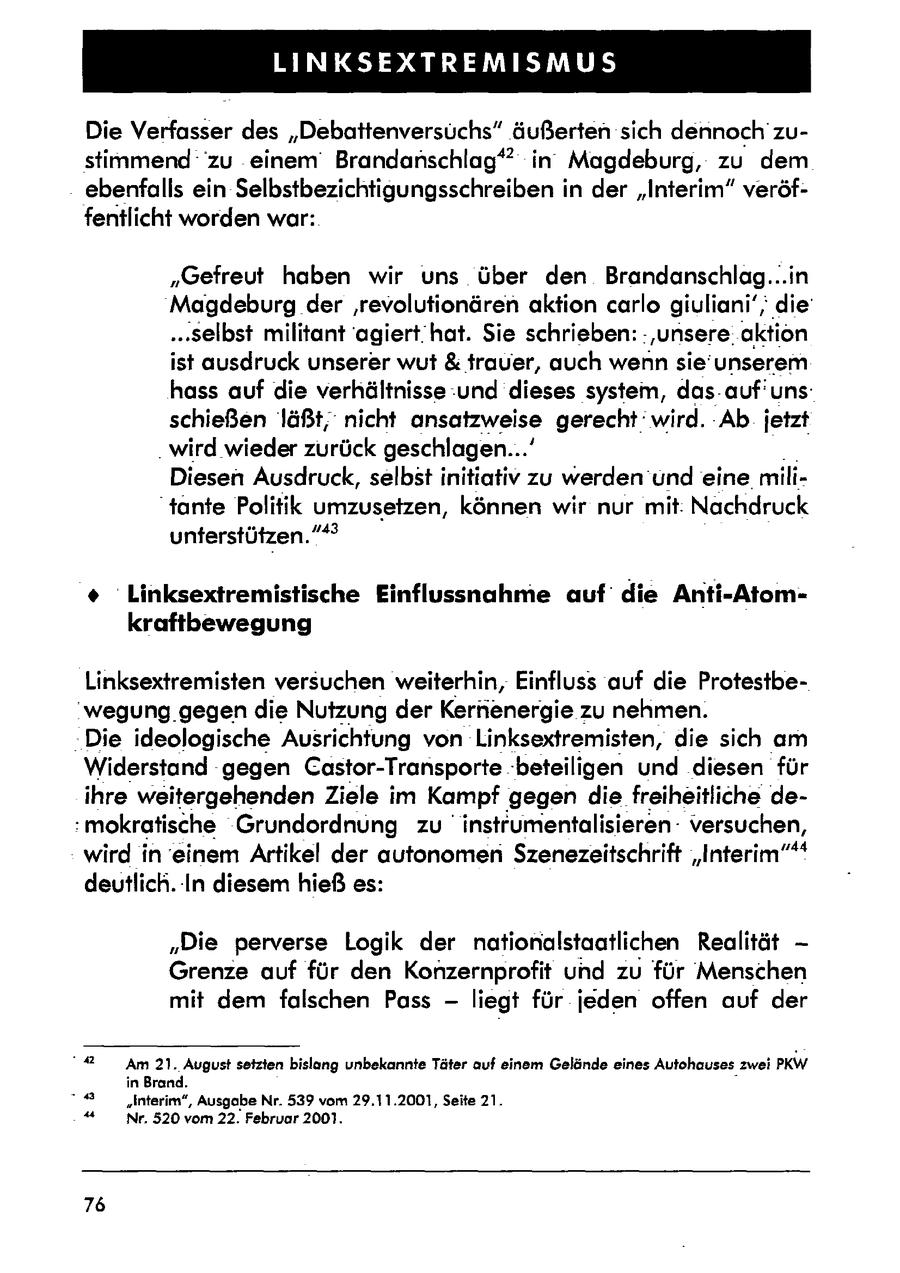 LINKSEXTREMISMUS Die Verfasser des "Debattenversüchs" äußerten sich dennoch zustimmend zu einem Brandanschlag'" in Magdeburg, zu dem ebenfalls ein Selbstbezichtigungsschreiben in der "Interim" veröffentlicht worden war: "Gefreut haben wir uns über den Brandanschlag...in Magdeburg der 'revolutionären aktion carlo giuliani',; die' ..selbst militant 'agierthat. Sie schrieben: :'unsere. aktion ist ausdruck unserer wut & trauer, auch wenn sie'unserem hass auf die verhältnisse:und dieses system, das-auf'unsschießen läßt,nicht ansatzweise gerecht: wird. Ab jetzt . wird wieder zurück geschlagen...' Diesen Ausdruck, selbst initiativ zu werden und eine. mili"tante Politik umzusetzen, können wir nur mit: Nachdruck unterstützen."* * Linksextremistische Einflussnahme auf die Anti-Atomkraftbewegung Linksextremisten versuchen weiterhin, Einfluss auf die Protestbe"wegung gegendie Nutzung der Kernenergie zu nehmen. Die ideologische Ausrichtung von Linksextremisten, die sich am Widerstand 'gegen Castor-Transporte "beteiligen und diesen für ihreweitergehenden Ziele im Kampf gegen die freiheitliche de:mokratische Grundordnung zu instrumentalisierenversuchen, wird in einem Artikel der autonomenSzenezeitschrift "Interim"** deutlich. In diesem hieß es: "Die perverse Logik der nationalstaatlichen Realität - Grenze auf für den Konzernprofit und zu für Menschen mit dem falschen Pass - liegt für jeden offen auf der "42 Am 21. August setzten bislang unbekannte Täter auf einem Gelände eines Autohauseszwei PKW in Brand. . "Interim", Ausgabe Nr. 539 vom 29.11.2001, Seite 21. "4 Nr. 520 vom 22. Februar 2001. 76