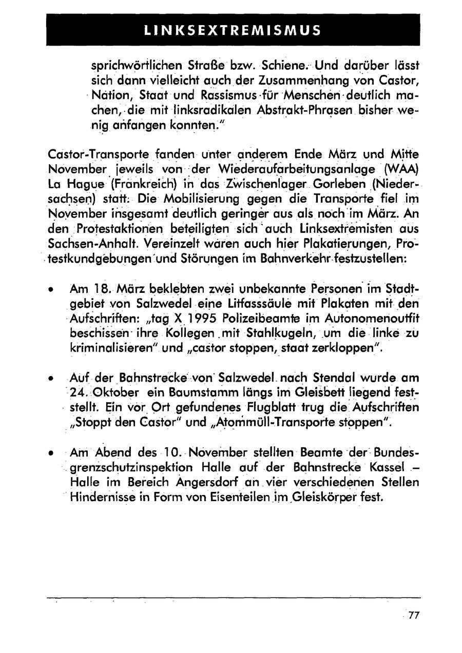 LINKSEXTREMISMUS sprichwörtlichen Straße bzw. Schiene. Und darüber lässt sich dann vielleicht auch der Zusammenhang von Castor, Nation, Staat und Rassismus -für Menschen deutlich machen, die mit linksradikalen Abstrakt-Phrasen bisher wenig anfangen konnten." Castor-Transporte fanden unter anderem Ende März und Mitte November jeweils vonder Wiederaufarbeitungsanlage (WAA) La Hague (Frankreich) in das 'Zwischenlager.. Gorleben (Niedersachsen) statt: Die Mobilisierung gegen die Transporte fiel im November insgesamt deutlich geringer aus als noch im März. An den Protestaktionen beteiligten sich auch Linksextremisten aus Sachsen-Anhalt. Vereinzelt wären auch hier Plakatierungen, Pro'testkundgebungen und Störungen im Bahnverkehr. festzustellen: e Am 18. März beklebten zwei unbekannte Personen im Stadtgebiet von Salzwedel eine Litfasssäule mit Plakaten mit den -Aufschriften: "tag X 1995 Polizeibeamte im Autonomenouffit beschissen ihre Kollegen .mit Stahlkugeln, um die linke zu kriminalisieren" und "castor stoppen, staat zerkloppen". e .Auf der Bahnstrecke von' Salzwedel. nach Stendal wurde am "24..Oktober ein Baumstamm längs im Gleisbett liegend fest- - stellt. Ein vor Ort gefundenes Flugblatt trug die Aufschriften "Stoppt den Castor" und "Atommüll-Transporte stoppen". e Am Abend des 10.November stellten Beamte 'der: Bundes.grenzschutzinspektion Halle auf .der Bahnstrecke Kassel - Halle im Bereich Angersdorf an vier verschiedenen Stellen "Hindernisse in Form vonEisenteilen im Gleiskörper fest. 77