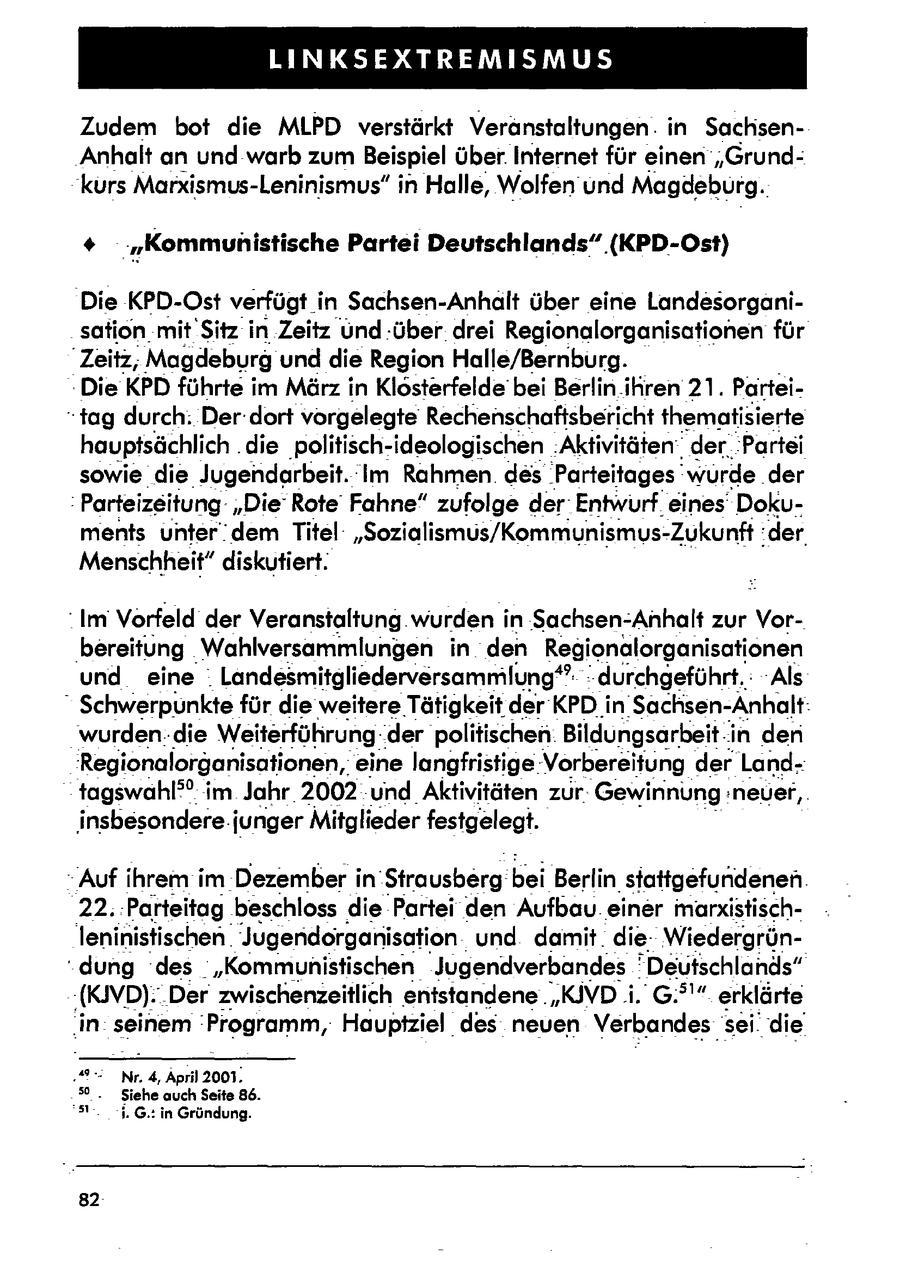 LINKSEXTREMISMUS Zudem bot die MLPD verstärkt Veränstaltungen. in SachsenAnhalt an und warb zum Beispiel über. Internet für einen 'Grund"kurs Marxismus-Leninismus" in Halle, Wolfen' und Magdeburg. * "Kommunistische Partei Deutschlands" (KPD-Ost) Die KPD-Ost verfügt in Sachsen-Anhalt über eine Landesorganisation mit Sitz in Zeitz Und über. drei Regionalorganisationenfür "Zeitz; Magdeburg und die Region Halle/Bernburg. -Die KPD führte im März in Klösterfelde bei Berlin.ikren 21. Partei"tag durch: Der: dort vorgelegte Rechenschaftsbericht thematisierte hauptsächlich . die politisch-ideologischen. 'Aktivitätender'Partei sowie die Jugendarbeit. Im Rahmen. des 'Parteitages'"würde..der Parteizeitung"DieRote Fahne" zufolge der:Entwurfeines' Dokuments unter dem Titel: "Sozialismus/Kommunismus-Zukunft::der. Menschheit"diskutiert. Im Vorfeld der Veranstaltung.wurden in Sachsen-Anhalt zur Vor'bereitung Wahlversammlungen in den Regionalorganisationen . und eine Landesmitgliederversammlung* durchgeführt. - 'Als \ Schwerpunkte für die weitereTätigkeit derKPDin Sachsen-Anhalt: wurden-.die Weiterführung.der politischen: Bildungsarbeit.iin den 'Regionalorganisationen, eine langfristige:Vorbereitung der Landtagswahl"(r) im Jahr 2002 und Aktivitäten zur: Gewinnung: neuer,. insbesondere. junger Mitglieder festgelegt. "Auf ihrem imDezemberin 'Strausberg.bei Berlin'stattgefundenen. 22. Parteitag beschloss die Partei den Aufbau. einer marxistischleninistischen. Jugendorganisation und damit. die Wiedergrün'dung 'des :"Kommunistischen Jugendverbandes' Deutschlands" (KIVD):.Derzwischenzeitlich entstandene."KIVD i. G.?'" erklärte ins seinem 'Programm, Hauptziel des neuen Verbandes | sei.die 2 Nr 4, April 2001. 'Siehe auch Seite 86. 3'. 1.G.: in Gründung. 82