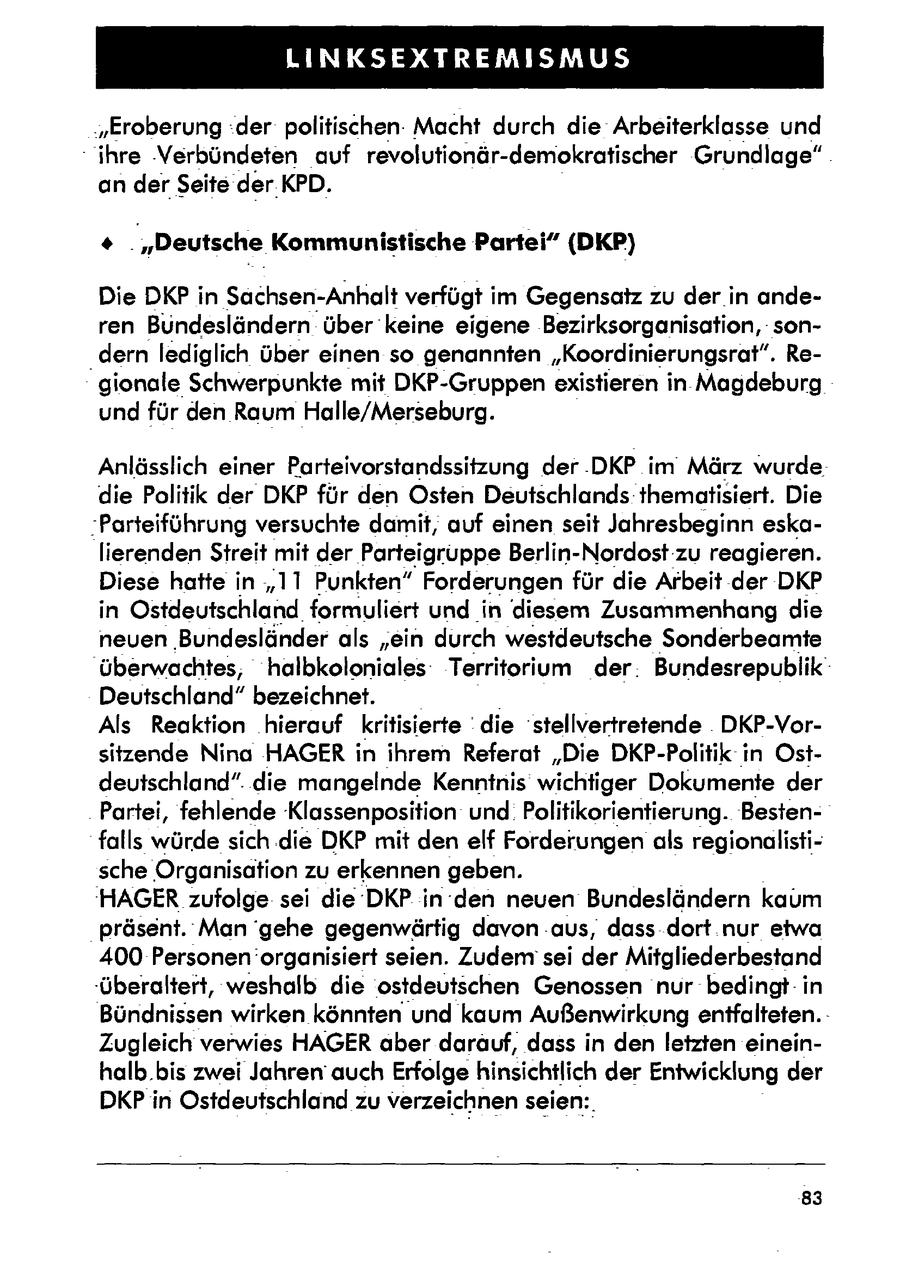 LINKSEXTREMISMUS 'Eroberung:der politischen. Macht durch die Arbeiterklasse und - ihre 'Verbündeten auf revolutionär-demokratischer Grundlage" . an derSeite derKPD. ' . "Deutsche Kommunistische Partei" (DKP) Die DKP in Sachsen-Anhalt verfügt im Gegensatz zu der in anderen Bundesländern über keine eigene Bezirksorganisation, son'dern lediglich über einen so genannten "Koordinierungsrat". Regionale Schwerpunkte mit DKP-Gruppen existieren in Magdeburg und für den Raum Halle/Merseburg. Anlässlich einer Parteivorstandssitzung der -DKP im März wurde die Politik der DKP für den Osten Deutschlands thematisiert. Die Parteiführung versuchte damit, auf einen seit Jahresbeginn eskalierenden Streit mit der Parteigruppe Berlin-Nordost-zu reagieren. Diese hatte in "11 Punkten" Forderungen für die Arbeit der DKP in Ostdeutschland formuliert und in diesem Zusammenhang die neuen Bundesländerals "ein durch westdeutsche Sonderbeamte überwachtes, halbkoloniales: Territorium der. Bundesrepublik' Deutschland" bezeichnet. Als Reaktion hierauf kritisierte die stellvertretende . DKP-Vorsitzende Nina HAGERin ihrem Referat "Die DKP-Politik in Ostdeutschland". die mangelnde Kenntnis wichtiger Dokumente der Partei, fehlende Klassenposition und. Politikorientierung. Bestenfalls würde sich .die DKP mit den elf Forderungen als regionalistische Organisation zu erkennen geben. 'HAGERzufolge sei die'DKP in den neuen Bundesländern kaum präsent. Man 'gehe gegenwärtig davon aus, dass dort nur etwa 400 Personen organisiert seien. Zudem sei der Mitgliederbestand -überaltert, weshalb die ostdeutschen Genossen nur bedingt: in Bündnissen wirken könnten und kaum Außenwirkung entfalteten.Zugleich verwies HAGER aber darauf, dass in den letzten eineinhalb.bis zwei Jahren' auch Erfolge hinsichtlich der Entwicklung der DKP in Ostdeutschland zu verzeichnenseien:. 83