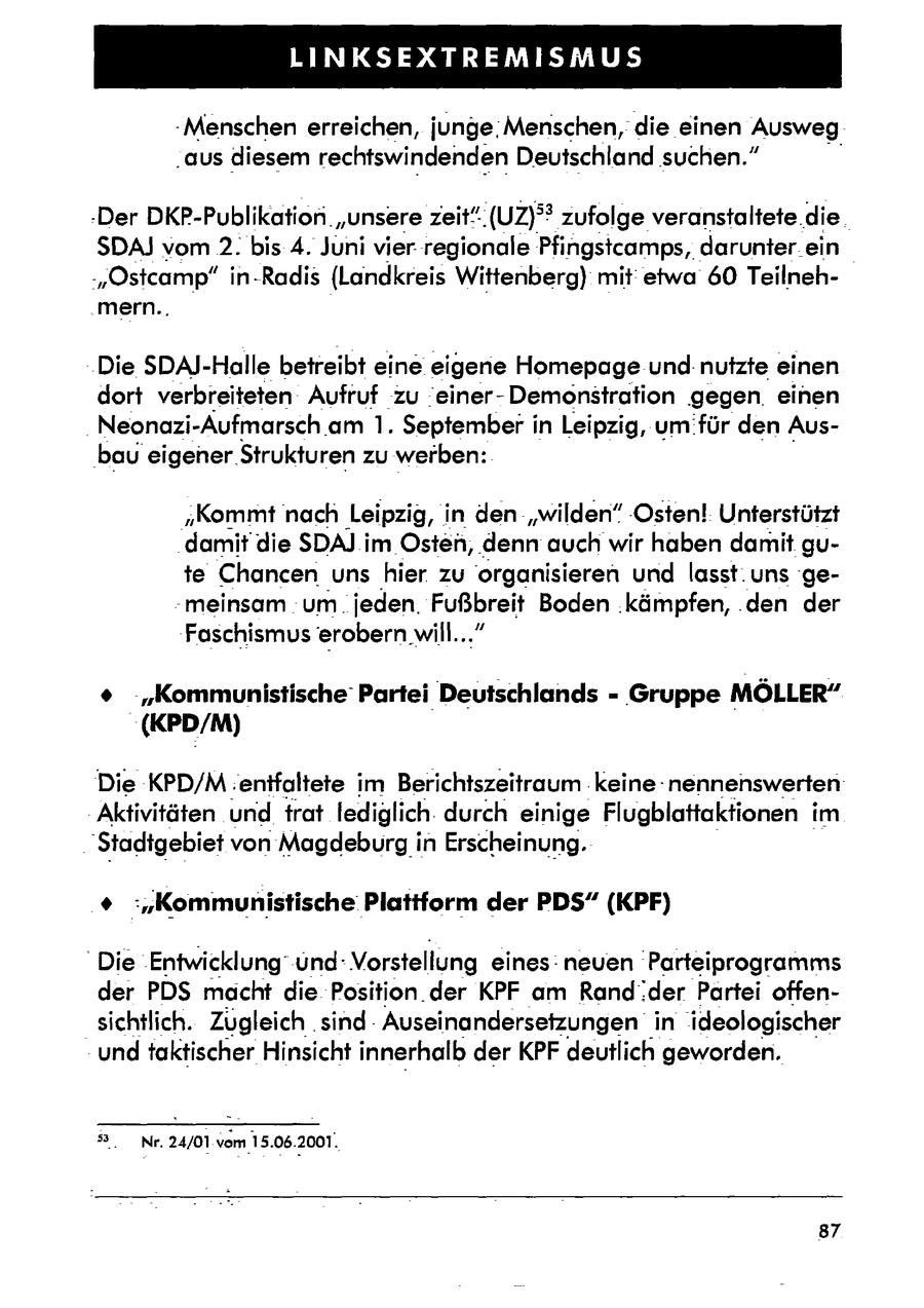 BEE DG EI ETEER -Menschen erreichen, junge:Menschen,die einen Ausweg "aus diesem rechtswindenden Deutschland suchen." -Der DKP-Publikation. "unsere zeit". (UZ)deg? zufolge veranstaltete.die SDAJ vom 2. bis 4. Juni vier. regionale Pfingstcamps, darunter _ein -"Ostcamp" in-Radis (Landkreis Wittenberg) mit etwa 60 Teilneh.mern.., Die SDAJ-Halle betreibt eine eigene Homepage und:nutzte einen dort verbreiteten: Aufruf zu 'einerDemonstration gegen einen Neonazi-Aufmarsch am 1. Septemberi in Leipzig, um für den Ausbaueigener. Strukturen zu werben: "Kommt nach Leipzig, i in den "wilden" :Osten! Unterstützt damit die SDA) im Osten, 'denn auch wir haben damit gute Chancenuns hier. zu organisieren und lasst. uns 'ge-meinsam um. jeden. Fußbreit Boden .kämpfen, .den der Faschismus erobern will..." + "Kommunistische' Partei Deutschlands - Gruppe MÖLLER" (KPD/M) Die KPD/M. enifaltete im Berichtszeitraum keine nennenswerten Aktivitäten und trat lediglich. durch einige Flugblattaktionen im 'Stadtgebiet von Magdeburgin Erscheinung. % :"Kommunistische Plattform der PDS" (KPF) "Die Entwicklung' und: Vorstellung eines: neuen Parteiprogramms der PDS macht die Position der KPF am Randder Partei offensichtlich. Zugleich.sindAuseinandersetzungen in ideologischer und taktischer Hinsicht innerhalb der KPF deutlich geworden. 3. Nr. 24/01 vom15.06.2001. 87