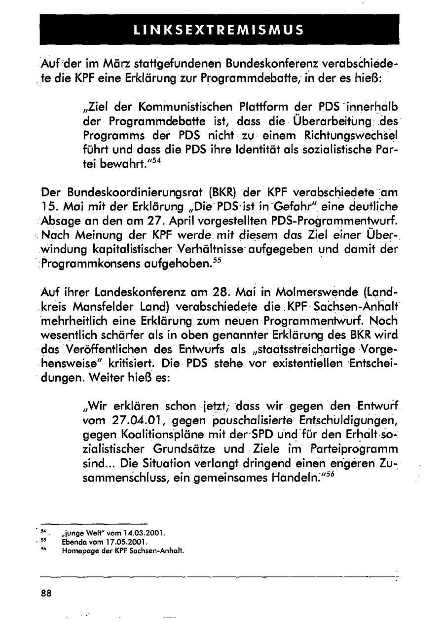 TE DEINER Auf der im März stattgefundenen Bundeskonferenz verabschiede"te die KPF eine Erklärung zur Programmdebatte;in der es hieß: "Ziel der Kommunistischen Plattform der PDS' innerhalb der Programmdebatte ist, dass die Überarbeitung: .des Programms der PDS nichtzu einem Richtungswechsel führt und dass die PDS ihre Identität als sozialistische Partei bewahrt." >* Der Bundeskoordinierungsrat (BKR) der KPF verabschiedete am 15. Mai mit der Erklärung "Die PDS:ist in Gefahr" eine deutliche "Absage an den am 27. April vorgestellten PDS-Programmentwurf. -Nach Meinung der KPF werde mit diesem das Ziel einer Überwindung kapitalistischer Verhältnisseaufgegeben und damit der "Programmkonsens aufgehoben." Auf ihrer Landeskonferenz am 28: Mai in Molmerswende (Landkreis Mansfelder Land) verabschiedete die .KPF Sachsen-Anhalt mehrheitlich eine Erklärung zum neuen Programmentwurf. Noch wesentlich schärfer als in oben genannter Erklärung des BKR wird das 'Veröffentlichen des Entwurfs als "staatsstreichartige Vorge-hensweise" kritisiert. Die PDS stehe vor existentiellen 'Entscheidungen. Weiter hieß es: "Wir erklären schon jetzt; dass wir gegen den Entwurf vom 27.04.01, gegen pauschalisierte Entschuldigungen, gegen Koalitionspläne mit der SPD und für den Erhalt-sozialistischer Grundsätze und Ziele im Parteiprogramm sind... Die Situation verlangt dringend einen engeren Zusammenschluss, ein gemeinsames Handeln."" "5. "junge Weli" vom 14.03.2001. -55 Ebenda vom 17.05.2001. 5 Homepage der KPF Sachsen-Anhalt. 88