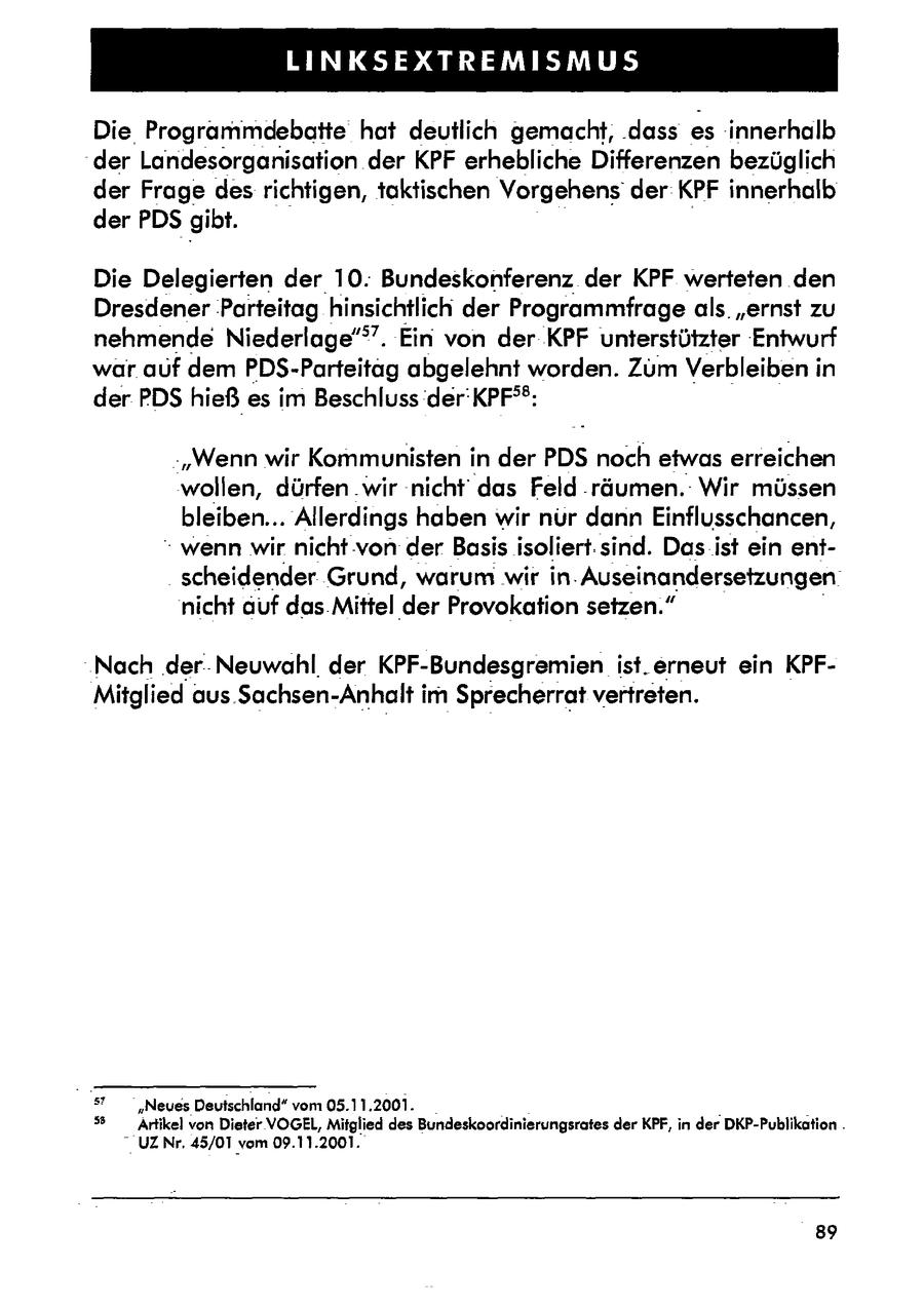 LINKSEXTREMISMUS Die Programmdebatte hat deutlich gemacht, dass es innerhalb der Landesorganisation der KPF erhebliche Differenzen bezüglich der Frage desrichtigen, taktischen Vorgehens der KPF innerhalb der PDS gibt. Die Delegierten der 10. Bundeskonferenz der KPF werteten den DresdenerParteitag hinsichtlich der Programmfrage als. "ernst zu nehmende Niederlage". Ein von der KPF unterstützter 'Entwurf war auf dem PDS-Parteitag abgelehnt worden. Zum Verbleiben in der PDS hießes im Beschluss der'KPFdeg(r): -"Wenn wir Kommunisten in der PDS noch etwas erreichen wollen, dürfen .wir 'nicht das Feld .räumen.: Wir müssen bleiben... Allerdings haben wir nür dann Einflusschancen, " wenn wir nicht von der Basis isoliert.sind. Dasist ein entscheidender Grund, warum wir in. Auseinandersetzungen nicht auf das.Mittel der Provokation setzen." Nach der-Neuwahl. der KPF-Bundesgremien ist.erneut ein KPFMitglied aus. Sachsen-Anhalt im Sprecherrat vertreten. sr "Neuss Deutschland" vom 05.11.2001. . (r) Artikel von Dieter VOGEL, Mitglied des Bundeskoordinierungsrates der KPF, in der DKP-Publikation. - UZNr. 45/01 vom 09.11.2001. 89