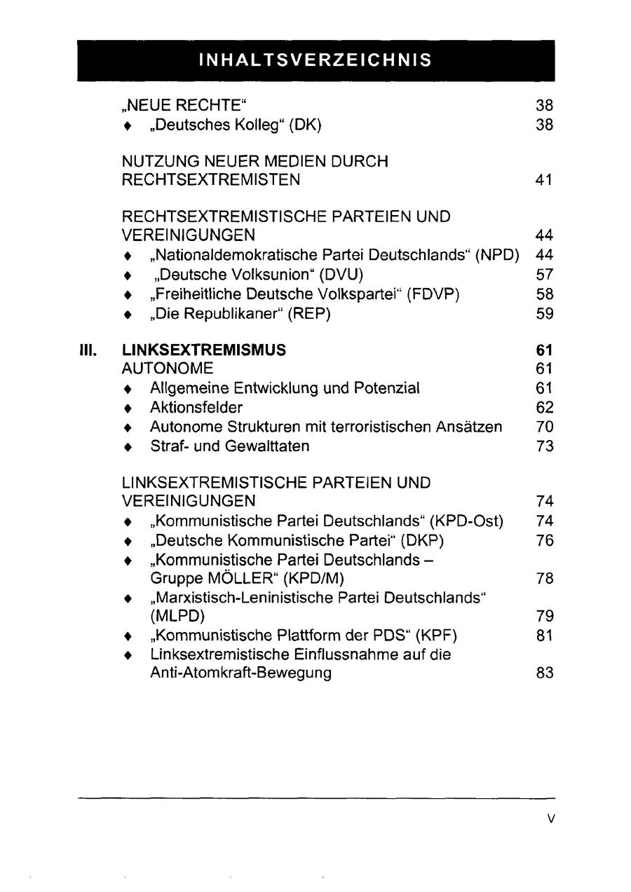INHALTSVERZEICHNIS "NEUE RECHTE(r) 38 + "Deutsches Kolleg" (DK) 38 NUTZUNG NEUER MEDIEN DURCH RECHTSEXTREMISTEN 41 RECHTSEXTREMISTISCHE PARTEIEN UND VEREINIGUNGEN 44 + "Nationaldemokratische Partei Deutschlands" (NPD) 44 + "Deutsche Volksunion* (DVU) 57 + "Freiheitliche Deutsche Volkspartei" (FDVP) 58 + "Die Republikaner" (REP) 59 Il. LINKSEXTREMISMUS 61 AUTONOME 61 + Allgemeine Entwicklung und Potenzial 61 + Aktionsfelder 62 + Autonome Strukturen mit terroristischen Ansätzen 70 + Strafund Gewalttaten 73 LINKSEXTREMISTISCHE PARTEIEN UND VEREINIGUNGEN 74 + "Kommunistische Partei Deutschlands" (KPD-Ost) 74 + "Deutsche Kommunistische Partei" (DKP) 76 + "Kommunistische Partei Deutschlands - Gruppe MÖLLER" (KPD/M) 78 + "Marxistisch-Leninistische Partei Deutschlands" (MLPD) 79 + "Kommunistische Plattform der PDS" (KPF) 81 + Linksextremistische Einflussnahme auf die Anti-Atomkraft-Bewegung 83