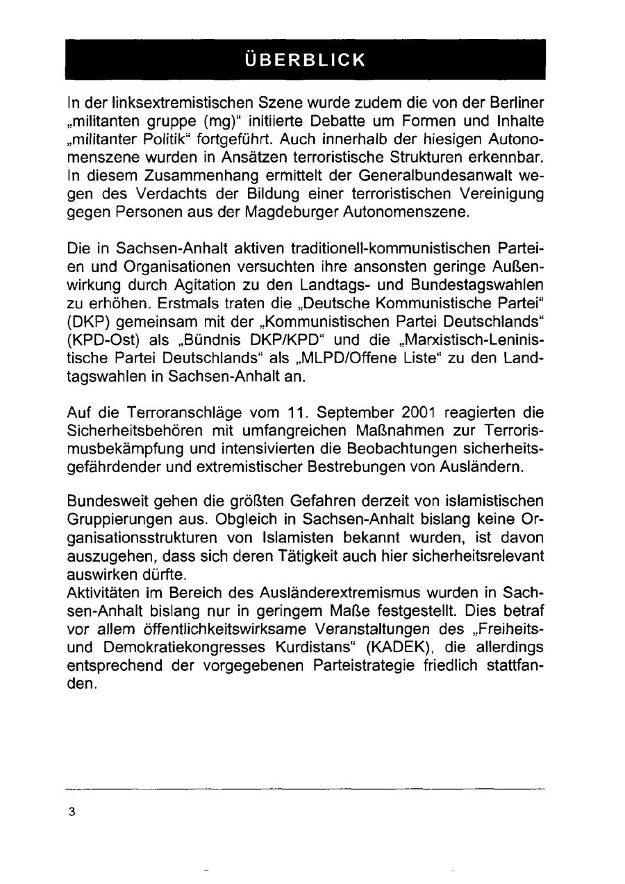 ÜBERBLICK In der linksextremistischen Szene wurde zudem die von der Berliner "militanten gruppe (mg)*initiierte Debatte um Formen und Inhalte "militanter Politik" fortgeführt. Auch innerhalb der hiesigen Autonomenszene wurden in Ansätzen terroristische Strukturen erkennbar. In diesem Zusammenhang ermittelt der Generalbundesanwalt wegen des Verdachts der Bildung einer terroristischen Vereinigung gegen Personen aus der Magdeburger Autonomenszene. Die in Sachsen-Anhalt aktiven traditionell-kommunistischen Parteien und Organisationen versuchten ihre ansonsten geringe Außenwirkung durch Agitation zu den Landtagsund Bundestagswahlen zu erhöhen. Erstmals traten die "Deutsche Kommunistische Partei" {DKP) gemeinsam mit der "Kommunistischen Partei Deutschlands" (KPD-Ost) als "Bündnis DKP/KPD* und die "Marxistisch-Leninistische Partei Deutschlands" als "MLPD/Offene Liste" zu den Landtagswahlen in Sachsen-Anhalt an. Auf die Terroranschläge vom 11. September 2001 reagierten die Sicherheitsbehören mit umfangreichen Maßnahmen zur Terrorismusbekämpfung und intensivierten die Beobachtungen sicherheitsgefährdender und extremistischer Bestrebungen von Ausländern. Bundesweit gehen die größten Gefahren derzeit von islamistischen Gruppierungen aus. Obgleich in Sachsen-Anhalt bislang keine Organisationsstrukturen von Islamisten bekannt wurden, ist davon auszugehen, dass sich deren Tätigkeit auch hier sicherheitsrelevant auswirken dürfte. Aktivitäten im Bereich des Ausländerextremismus wurden in Sachsen-Anhalt bislang nur in geringem Maße festgestellt. Dies betraf vor allem öffentlichkeitswirksame Veranstaltungen des "Freiheitsund Demokratiekongresses Kurdistans" (KADEK), die allerdings entsprechend der vorgegebenen Parteistrategie friedlich stattfanden.