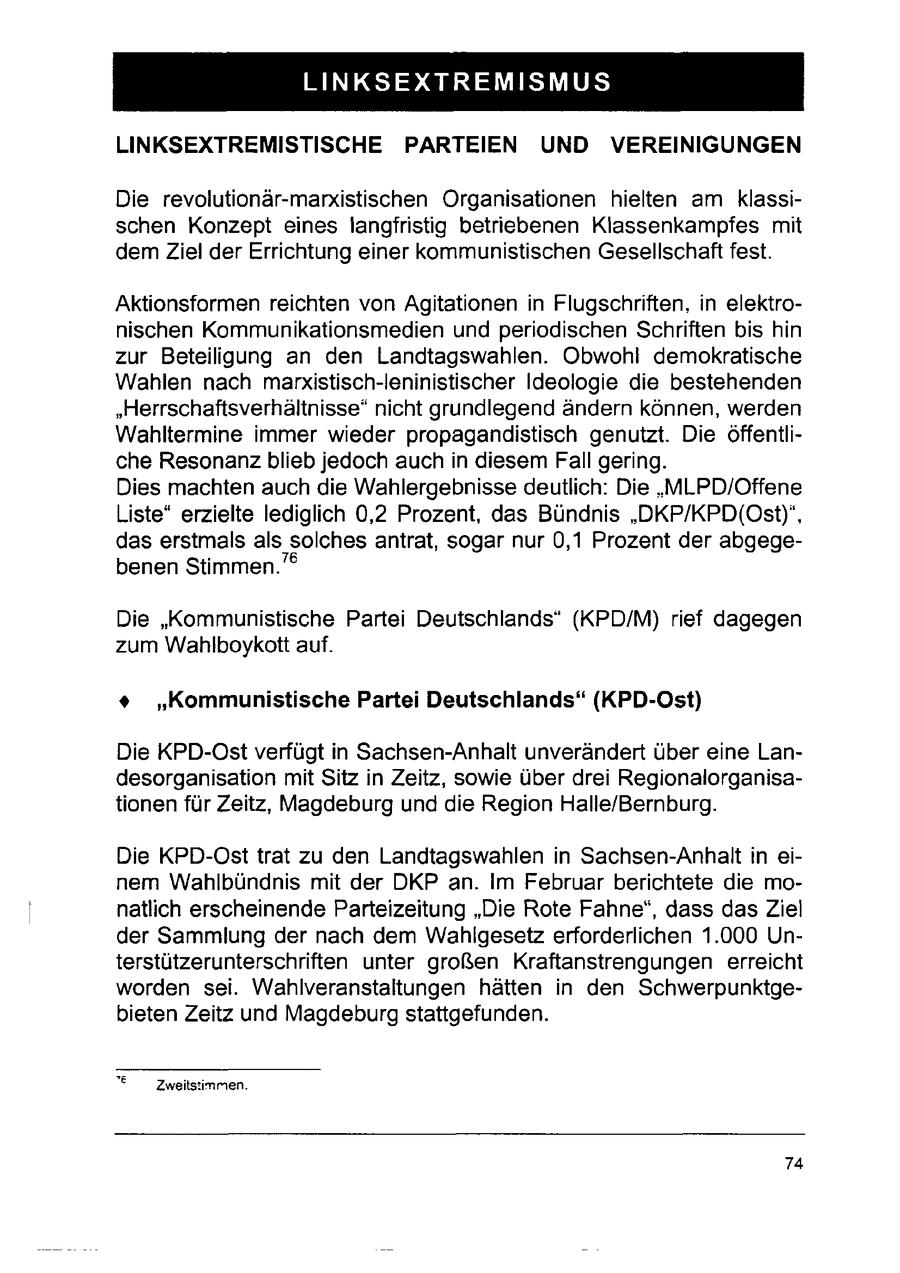 LINKSEXTREMISMUS LINKSEXTREMISTISCHE PARTEIEN UND VEREINIGUNGEN Die revolutionär-marxistischen Organisationen hielten am klassischen Konzept eines langfristig betriebenen Klassenkampfes mit dem Ziel der Errichtung einer kommunistischen Gesellschaft fest. Aktionsformen reichten von Agitationen in Flugschriften, in elektronischen Kommunikationsmedien und periodischen Schriften bis hin zur Beteiligung an den Landtagswahlen. Obwohl demokratische Wahlen nach marxistisch-leninistischer Ideologie die bestehenden "Herrschaftsverhältnisse* nicht grundlegend ändern können, werden Wahltermine immer wieder propagandistisch genutzt. Die öffentliche Resonanz blieb jedoch auchin diesem Fall gering. Dies machten auch die Wahlergebnisse deutlich: Die "MLPD/Offene Liste" erzielte lediglich 0,2 Prozent, das Bündnis "DKP/KPD(Ost)", das erstmals als solches antrat, sogar nur 0,1 Prozent der abgegebenen Stimmen."(r) Die "Kommunistische Partei Deutschlands" (KPD/M) rief dagegen zum Wahlboykott auf. + "Kommunistische Partei Deutschlands" (KPD-Ost) Die KPD-Ostverfügt in Sachsen-Anhalt unverändert über eine Landesorganisation mit Sitz in Zeitz, sowie über drei Regionalorganisationen für Zeitz, Magdeburg und die Region Halle/Bernburg. Die KPD-Ost trat zu den Landtagswahlen in Sachsen-Anhalt in einem Wahlbündnis mit der DKP an. Im Februar berichtete die monatlich erscheinende Parteizeitung "Die Rote Fahne", dass dasZiel der Sammlung der nach dem Wahlgesetz erforderlichen 1.000 Unterstützerunterschriften unter großen Kraftanstrengungen erreicht worden sei. Wahlveranstaltungen hätten in den Schwerpunktgebieten Zeitz und Magdeburg stattgefunden. "e Zweitsiinmen. 74