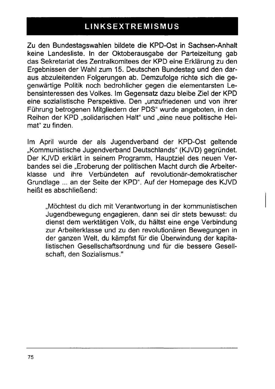 LINKSEXTREMISMUS Zu den Bundestagswahlen bildete die KPD-Ost in Sachsen-Anhalt keine Landesliste. In der Oktoberausgabe der Parteizeitung gab das Sekretariat des Zentralkomitees der KPD eine Erklärung zu den Ergebnissen der Wahl zum 15. Deutschen Bundestag und den daraus abzuleitenden Folgerungen ab. Demzufolge richte sich die gegenwärtige Politik noch bedrohlicher gegen die elementarsten Lebensinteressen des Volkes. Im Gegensatz dazu bleibe Ziel der KPD eine sozialistische Perspektive. Den "unzufriedenen und von ihrer Führung betrogenen Mitgliedern der PDS" wurde angeboten, in den Reihen der KPD "solidarischen Halt" und "eine neue politische Heimat" zu finden. Im April wurde der als Jugendverband der KPD-Ost geltende "Kommunistische Jugendverband Deutschlands" (KJVD) gegründet. Der KJVD erklärt in seinem Programm, Hauptziel des neuen Verbandes sei die "Eroberung der politischen Macht durch die Arbeiterklasse und ihre Verbündeten auf revolutionär-demokratischer Grundlage ... an der Seite der KPD". Auf der Homepage des KJVD heißt es abschließend: "Möchtest du dich mit Verantwortung in der kommunistischen Jugendbewegung engagieren, dann sei dir stets bewusst: du dienst dem werktätigen Volk, du hältst eine enge Verbindung zur Arbeiterklasse und zu den revolutionären Bewegungen in der ganzen Welt, du kämpfst für die Überwindung derkapitalistischen Gesellschaftsordnung und für die bessere Gesellschaft, den Sozialismus." 75