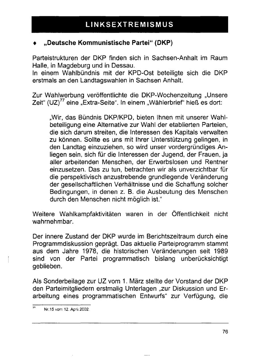 LINKSEXTREMISMUS + "Deutsche Kommunistische Partei" (DKP) Parteistrukturen der DKP finden sich in Sachsen-Anhalt im Raum Halle, in Magdeburg undin Dessau. In einem Wahlbündnis mit der KPD-Ost beteiligte sich die DKP erstmals an den Landtagswahlen in Sachsen Anhalt. Zur Wahlwerbung veröffentlichte die DKP-Wochenzeitung "Unsere Zeit" (UZ)'' eine "Extra-Seite". In einem "Wählerbrief" hieß es dort: "Wir, das Bündnis DKP/KPD, bieten Ihnen mit unserer Wahlbeteiligung eine Alternative zur Wahl der etablierten Parteien, die sich darum streiten, die Interessen des Kapitals verwalten zu können. Sollte es uns mit Ihrer Unterstützung gelingen, in den Landtag einzuziehen, so wird unser vordergründiges Anliegen sein, sich für die Interessen der Jugend, der Frauen, ja aller arbeitenden Menschen, der Erwerbslosen und Rentner einzusetzen. Das zu tun, betrachten wir als unverzichtbar für die perspektivisch anzustrebende grundlegende Veränderung der gesellschaftlichen Verhältnisse und die Schaffung solcher Bedingungen, in denen z. B. die Ausbeutung des Menschen durch den Menschen nicht möglich ist." Weitere Wahlkampfaktivitäten waren in der Öffentlichkeit nicht wahrnehmbar. Der innere Zustand der DKP wurde im Berichtszeitraum durch eine Programmdiskussion geprägt. Das aktuelle Parteiprogramm stammt aus dem Jahre 1978, die historischen Veränderungen seit 1989 sind von der Partei programmatisch bislang unberücksichtigt geblieben. Als Sonderbeilage zur UZ vom 1. März stellte der Vorstand der DKP den Parteimitgliedern erstmalig Unterlagen "zur Diskussion und Erarbeitung eines programmatischen Entwurfs" zur Verfügung, die " _Nr.15 vom 12. Aprii 2092 76