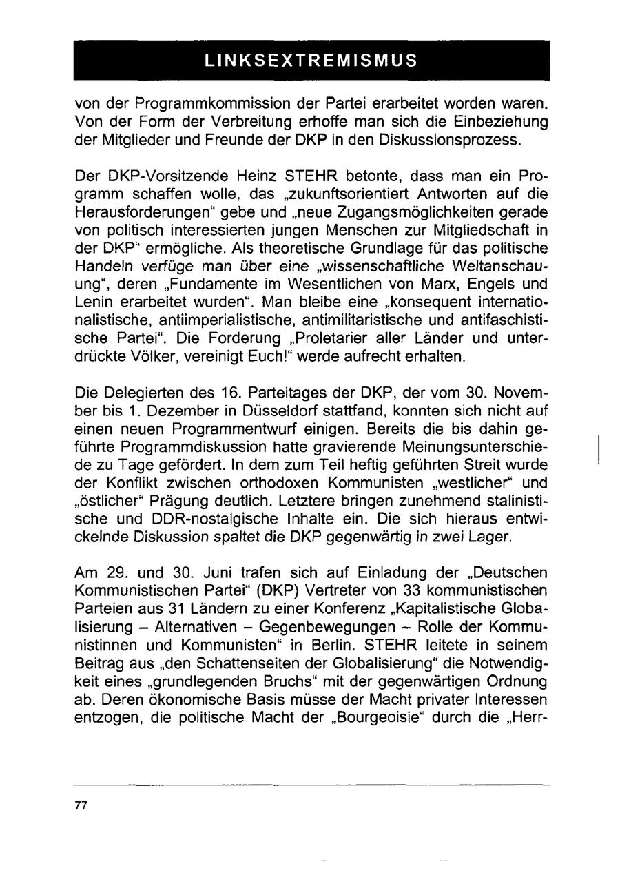 LINKSEXTREMISMUS von der Programmkommission der Partei erarbeitet worden waren. Von der Form der Verbreitung erhoffe man sich die Einbeziehung der Mitglieder und Freunde der DKPin den Diskussionsprozess. Der DKP-Vorsitzende Heinz STEHR betonte, dass man ein Programm schaffen wolle, das "zukunftsorientiert Antworten auf die Herausforderungen" gebe und "neue Zugangsmöglichkeiten gerade von politisch interessierten jungen Menschen zur Mitgliedschaft in der DKP* ermögliche. Als theoretische Grundlage für das politische Handeln verfüge man über eine "wissenschaftliche Weltanschauung", deren "Fundamente im Wesentlichen von Marx, Engels und Lenin erarbeitet wurden". Man bleibe eine "konsequent internationalistische, antiimperialistische, antimilitaristische und antifaschistische Partei". Die Forderung "Proletarier aller Länder und unterdrückte Völker, vereinigt Euch!" werde aufrecht erhalten. Die Delegierten des 16. Parteitages der DKP, der vom 30. November bis 1. Dezember in Düsseldorf stattfand, konnten sich nicht auf einen neuen Programmentwurf einigen. Bereits die bis dahin geführte Programmdiskussion hatte gravierende Meinungsunterschiede zu Tage gefördert. In dem zum Teil heftig geführten Streit wurde der Konflikt zwischen orthodoxen Kommunisten "westlicher" und "östlicher" Prägung deutlich. Letztere bringen zunehmend stalinistische und DDR-nostalgische Inhalte ein. Die sich hieraus entwickelnde Diskussion spaltet die DKP gegenwärtig in zwei Lager. Am 29. und 30. Juni trafen sich auf Einladung der "Deutschen Kommunistischen Partei" (DKP) Vertreter von 33 kommunistischen Parteien aus 31 Ländern zu einer Konferenz "Kapitalistische Globalisierung -- Alternativen --Gegenbewegungen -- Rolle der Kommunistinnen und Kommunisten" in Berlin. STEHR leitete in seinem Beitrag aus "den Schattenseiten der Globalisierung" die Notwendigkeit eines "grundlegenden Bruchs" mit der gegenwärtigen Ordnung ab. Deren ökonomische Basis müsse der Macht privater Interessen entzogen, die politische Macht der "Bourgeoisie* durch die "Herr77