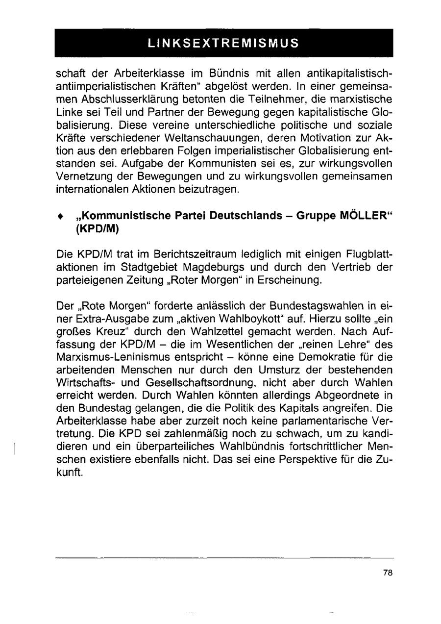 ET STD GET EST REES schaft der Arbeiterklasse im Bündnis mit allen antikapitalistischantiimperialistischen Kräften" abgelöst werden. In einer gemeinsamen Abschlusserklärung betonten die Teilnehmer, die marxistische Linke sei Teil und Partner der Bewegung gegen kapitalistische Globalisierung. Diese vereine unterschiedliche politische und soziale Kräfte verschiedener Weltanschauungen, deren Motivation zur Aktion aus den erlebbaren Folgen imperialistischer Globalisierung entstanden sei. Aufgabe der Kommunisten sei es, zur wirkungsvollen Vernetzung der Bewegungen und zu wirkungsvollen gemeinsamen internationalen Aktionen beizutragen. + "Kommunistische Partei Deutschlands - Gruppe MÖLLER" (KPD/M) Die KPD/M trat im Berichtszeitraum lediglich mit einigen Flugblattaktionen im Stadtgebiet Magdeburgs und durch den Vertrieb der parteieigenen Zeitung "Roter Morgen" in Erscheinung. Der "Rote Morgen" forderte anlässlich der Bundestagswahlen in einer Extra-Ausgabe zum "aktiven Wahlboykott" auf. Hierzu sollte "ein großes Kreuz" durch den Wahlzettel gemacht werden. Nach Auffassung der KPD/M - die im Wesentlichen der 'reinen Lehre" des Marxismus-Leninismus entspricht -- könne eine Demokratie für die arbeitenden Menschen nur durch den Umsturz der bestehenden Wirtschaftsund Gesellschaftsordnung, nicht aber durch Wahlen erreicht werden. Durch Wahlen könnten allerdings Abgeordnete in den Bundestag gelangen, die die Politik des Kapitals angreifen. Die Arbeiterklasse habe aber zurzeit noch keine parlamentarische Vertretung. Die KPD sei zahlenmäßig noch zu schwach, um zu kandidieren und ein überparteiliches Wahlbündnis fortschrittlicher Menschen existiere ebenfalls nicht. Das sei eine Perspektive für die Zukunft. 78