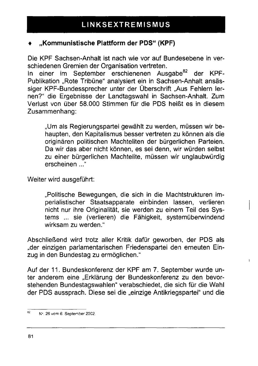 LINKSEXTREMISMUS + "Kommunistische Plattform der PDS" (KPF) Die KPF Sachsen-Anhalt ist nach wie vor auf Bundesebene in verschiedenen Gremien der Organisation vertreten. In einer im September erschienenen Ausgabe" der KPFPublikation "Rote Tribüne" analysiert ein in Sachsen-Anhalt ansässiger KPF-Bundessprecher unter der Überschrift "Aus Fehlern lernen?" die Ergebnisse der Landtagswahl in Sachsen-Anhalt. Zum Verlust von über 58.000 Stimmen für die PDS heißt es in diesem Zusammenhang: "Um als Regierungspartei gewählt zu werden, müssen wir behaupten, den Kapitalismus besser vertreten zu können als die originären politischen Machteliten der bürgerlichen Parteien. Da wir das aber nicht können, es sei denn, wir würden selbst zu einer bürgerlichen Machtelite, müssen wir unglaubwürdig erscheinen ..." Weiter wird ausgeführt: "Politische Bewegungen, die sich in die Machtstrukturen imperialistischer Staatsapparate einbinden lassen, verlieren nicht nur ihre Originalität, sie werden zu einem Teil des Systems ... sie (verlieren) die Fähigkeit, systemüberwindend wirksam zu werden." Abschließend wird trotz aller Kritik dafür geworben, der PDS als "der einzigen parlamentarischen Friedenspartei den erneuten Einzug in den Bundestag zu ermöglichen." Auf der 11. Bundeskonferenz der KPF am 7. September wurde unter anderem eine "Erklärung der Bundeskonferenz zu den bevorstehenden Bundestagswahlen" verabschiedet, die sich für die Wahl der PDS aussprach. Diese sei die "einzige Antikriegspartei* und die = Nr.26 von 6. Septeriber 2902. 81