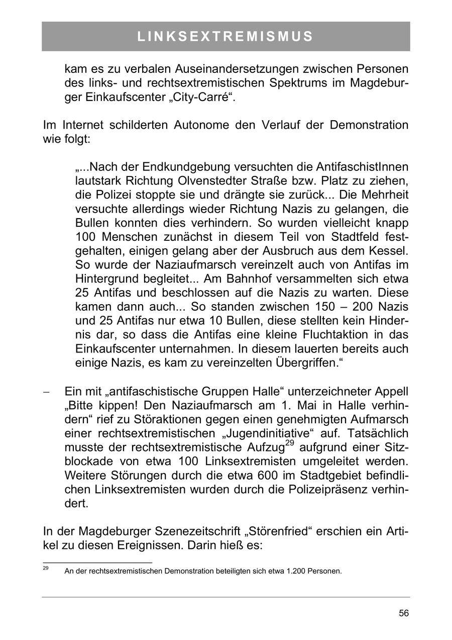LINKSEXTREMISMUS kam es zu verbalen Auseinandersetzungen zwischen Personen des linksund rechtsextremistischen Spektrums im Magdeburger Einkaufscenter "City-Carre". Im Internet schilderten Autonome den Verlauf der Demonstration wie folgt: "...Nach der Endkundgebung versuchten die AntifaschistInnen lautstark Richtung Olvenstedter Straße bzw. Platz zu ziehen, die Polizei stoppte sie und drängte sie zurück... Die Mehrheit versuchte allerdings wieder Richtung Nazis zu gelangen, die Bullen konnten dies verhindern. So wurden vielleicht knapp 100 Menschen zunächst in diesem Teil von Stadtfeld festgehalten, einigen gelang aber der Ausbruch aus dem Kessel. So wurde der Naziaufmarsch vereinzelt auch von Antifas im Hintergrund begleitet... Am Bahnhof versammelten sich etwa 25 Antifas und beschlossen auf die Nazis zu warten. Diese kamen dann auch... So standen zwischen 150 - 200 Nazis und 25 Antifas nur etwa 10 Bullen, diese stellten kein Hindernis dar, so dass die Antifas eine kleine Fluchtaktion in das Einkaufscenter unternahmen. In diesem lauerten bereits auch einige Nazis, es kam zu vereinzelten Übergriffen." Ein mit antifaschistische Gruppen Halle unterzeichneter Appell "Bitte kippen! Den Naziaufmarsch am 1. Mai in Halle verhindern" rief zu Störaktionen gegen einen genehmigten Aufmarsch einer rechtsextremistischen "Jugendinitiative" auf. Tatsächlich musste der rechtsextremistische Aufzug29 aufgrund einer Sitzblockade von etwa 100 Linksextremisten umgeleitet werden. Weitere Störungen durch die etwa 600 im Stadtgebiet befindlichen Linksextremisten wurden durch die Polizeipräsenz verhindert. In der Magdeburger Szenezeitschrift "Störenfried" erschien ein Artikel zu diesen Ereignissen. Darin hieß es: 29 An der rechtsextremistischen Demonstration beteiligten sich etwa 1.200 Personen. 56