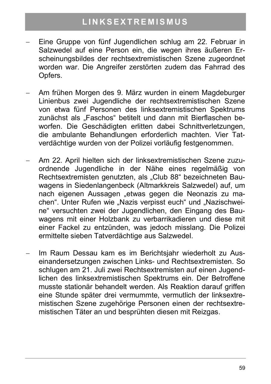 LINKSEXTREMISMUS Eine Gruppe von fünf Jugendlichen schlug am 22. Februar in Salzwedel auf eine Person ein, die wegen ihres äußeren Erscheinungsbildes der rechtsextremistischen Szene zugeordnet worden war. Die Angreifer zerstörten zudem das Fahrrad des Opfers. Am frühen Morgen des 9. März wurden in einem Magdeburger Linienbus zwei Jugendliche der rechtsextremistischen Szene von etwa fünf Personen des linksextremistischen Spektrums zunächst als "Faschos" betitelt und dann mit Bierflaschen beworfen. Die Geschädigten erlitten dabei Schnittverletzungen, die ambulante Behandlungen erforderlich machten. Vier Tatverdächtige wurden von der Polizei vorläufig festgenommen. Am 22. April hielten sich der linksextremistischen Szene zuzuordnende Jugendliche in der Nähe eines regelmäßig von Rechtsextremisten genutzten, als "Club 88" bezeichneten Bauwagens in Siedenlangenbeck (Altmarkkreis Salzwedel) auf, um nach eigenen Aussagen "etwas gegen die Neonazis zu machen". Unter Rufen wie "Nazis verpisst euch" und "Nazischweine" versuchten zwei der Jugendlichen, den Eingang des Bauwagens mit einer Holzbank zu verbarrikadieren und diese mit einer Fackel zu entzünden, was jedoch misslang. Die Polizei ermittelte sieben Tatverdächtige aus Salzwedel. Im Raum Dessau kam es im Berichtsjahr wiederholt zu Auseinandersetzungen zwischen Linksund Rechtsextremisten. So schlugen am 21. Juli zwei Rechtsextremisten auf einen Jugendlichen des linksextremistischen Spektrums ein. Der Betroffene musste stationär behandelt werden. Als Reaktion darauf griffen eine Stunde später drei vermummte, vermutlich der linksextremistischen Szene zugehörige Personen einen der rechtsextremistischen Täter an und besprühten diesen mit Reizgas. 59