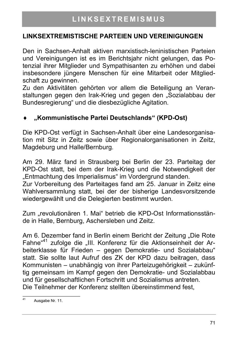 LINKSEXTREMISMUS LINKSEXTREMISTISCHE PARTEIEN UND VEREINIGUNGEN Den in Sachsen-Anhalt aktiven marxistisch-leninistischen Parteien und Vereinigungen ist es im Berichtsjahr nicht gelungen, das Potenzial ihrer Mitglieder und Sympathisanten zu erhöhen und dabei insbesondere jüngere Menschen für eine Mitarbeit oder Mitgliedschaft zu gewinnen. Zu den Aktivitäten gehörten vor allem die Beteiligung an Veranstaltungen gegen den Irak-Krieg und gegen den "Sozialabbau der Bundesregierung" und die diesbezügliche Agitation. Kommunistische Partei Deutschlands (KPD-Ost) Die KPD-Ost verfügt in Sachsen-Anhalt über eine Landesorganisation mit Sitz in Zeitz sowie über Regionalorganisationen in Zeitz, Magdeburg und Halle/Bernburg. Am 29. März fand in Strausberg bei Berlin der 23. Parteitag der KPD-Ost statt, bei dem der Irak-Krieg und die Notwendigkeit der "Entmachtung des Imperialismus" im Vordergrund standen. Zur Vorbereitung des Parteitages fand am 25. Januar in Zeitz eine Wahlversammlung statt, bei der der bisherige Landesvorsitzende wiedergewählt und die Delegierten bestimmt wurden. Zum "revolutionären 1. Mai" betrieb die KPD-Ost Informationsstände in Halle, Bernburg, Aschersleben und Zeitz. Am 6. Dezember fand in Berlin einem Bericht der Zeitung "Die Rote Fahne"41 zufolge die "III. Konferenz für die Aktionseinheit der Arbeiterklasse für Frieden - gegen Demokratieund Sozialabbau" statt. Sie sollte laut Aufruf des ZK der KPD dazu beitragen, dass Kommunisten - unabhängig von ihrer Parteizugehörigkeit - zukünftig gemeinsam im Kampf gegen den Demokratieund Sozialabbau und für gesellschaftlichen Fortschritt und Sozialismus antreten. Die Teilnehmer der Konferenz stellten übereinstimmend fest, 41 Ausgabe Nr. 11. 71