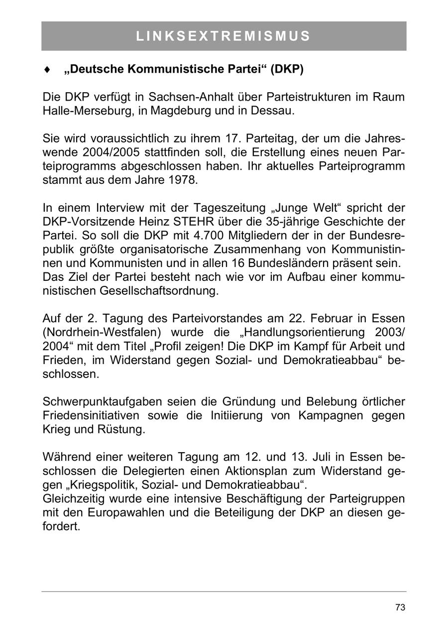 LINKSEXTREMISMUS Deutsche Kommunistische Partei (DKP) Die DKP verfügt in Sachsen-Anhalt über Parteistrukturen im Raum Halle-Merseburg, in Magdeburg und in Dessau. Sie wird voraussichtlich zu ihrem 17. Parteitag, der um die Jahreswende 2004/2005 stattfinden soll, die Erstellung eines neuen Parteiprogramms abgeschlossen haben. Ihr aktuelles Parteiprogramm stammt aus dem Jahre 1978. In einem Interview mit der Tageszeitung "Junge Welt" spricht der DKP-Vorsitzende Heinz STEHR über die 35-jährige Geschichte der Partei. So soll die DKP mit 4.700 Mitgliedern der in der Bundesrepublik größte organisatorische Zusammenhang von Kommunistinnen und Kommunisten und in allen 16 Bundesländern präsent sein. Das Ziel der Partei besteht nach wie vor im Aufbau einer kommunistischen Gesellschaftsordnung. Auf der 2. Tagung des Parteivorstandes am 22. Februar in Essen (Nordrhein-Westfalen) wurde die "Handlungsorientierung 2003/ 2004" mit dem Titel "Profil zeigen! Die DKP im Kampf für Arbeit und Frieden, im Widerstand gegen Sozialund Demokratieabbau" beschlossen. Schwerpunktaufgaben seien die Gründung und Belebung örtlicher Friedensinitiativen sowie die Initiierung von Kampagnen gegen Krieg und Rüstung. Während einer weiteren Tagung am 12. und 13. Juli in Essen beschlossen die Delegierten einen Aktionsplan zum Widerstand gegen "Kriegspolitik, Sozialund Demokratieabbau". Gleichzeitig wurde eine intensive Beschäftigung der Parteigruppen mit den Europawahlen und die Beteiligung der DKP an diesen gefordert. 73