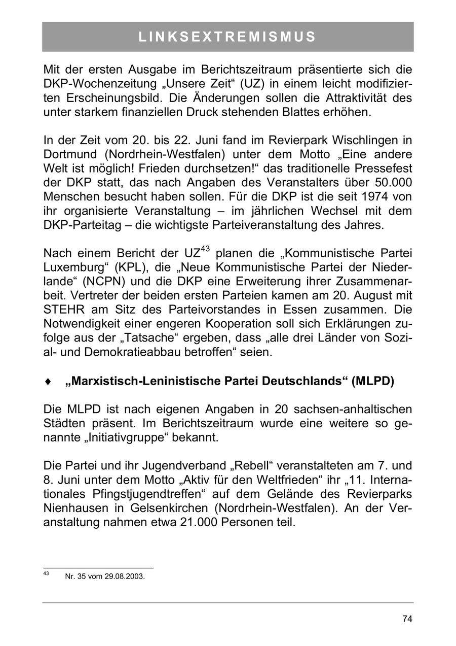 LINKSEXTREMISMUS Mit der ersten Ausgabe im Berichtszeitraum präsentierte sich die DKP-Wochenzeitung "Unsere Zeit" (UZ) in einem leicht modifizierten Erscheinungsbild. Die Änderungen sollen die Attraktivität des unter starkem finanziellen Druck stehenden Blattes erhöhen. In der Zeit vom 20. bis 22. Juni fand im Revierpark Wischlingen in Dortmund (Nordrhein-Westfalen) unter dem Motto "Eine andere Welt ist möglich! Frieden durchsetzen!" das traditionelle Pressefest der DKP statt, das nach Angaben des Veranstalters über 50.000 Menschen besucht haben sollen. Für die DKP ist die seit 1974 von ihr organisierte Veranstaltung - im jährlichen Wechsel mit dem DKP-Parteitag - die wichtigste Parteiveranstaltung des Jahres. Nach einem Bericht der UZ43 planen die "Kommunistische Partei Luxemburg" (KPL), die "Neue Kommunistische Partei der Niederlande" (NCPN) und die DKP eine Erweiterung ihrer Zusammenarbeit. Vertreter der beiden ersten Parteien kamen am 20. August mit STEHR am Sitz des Parteivorstandes in Essen zusammen. Die Notwendigkeit einer engeren Kooperation soll sich Erklärungen zufolge aus der "Tatsache" ergeben, dass "alle drei Länder von Sozialund Demokratieabbau betroffen" seien. Marxistisch-Leninistische Partei Deutschlands (MLPD) Die MLPD ist nach eigenen Angaben in 20 sachsen-anhaltischen Städten präsent. Im Berichtszeitraum wurde eine weitere so genannte "Initiativgruppe" bekannt. Die Partei und ihr Jugendverband "Rebell" veranstalteten am 7. und 8. Juni unter dem Motto "Aktiv für den Weltfrieden" ihr "11. Internationales Pfingstjugendtreffen" auf dem Gelände des Revierparks Nienhausen in Gelsenkirchen (Nordrhein-Westfalen). An der Veranstaltung nahmen etwa 21.000 Personen teil. 43 Nr. 35 vom 29.08.2003. 74