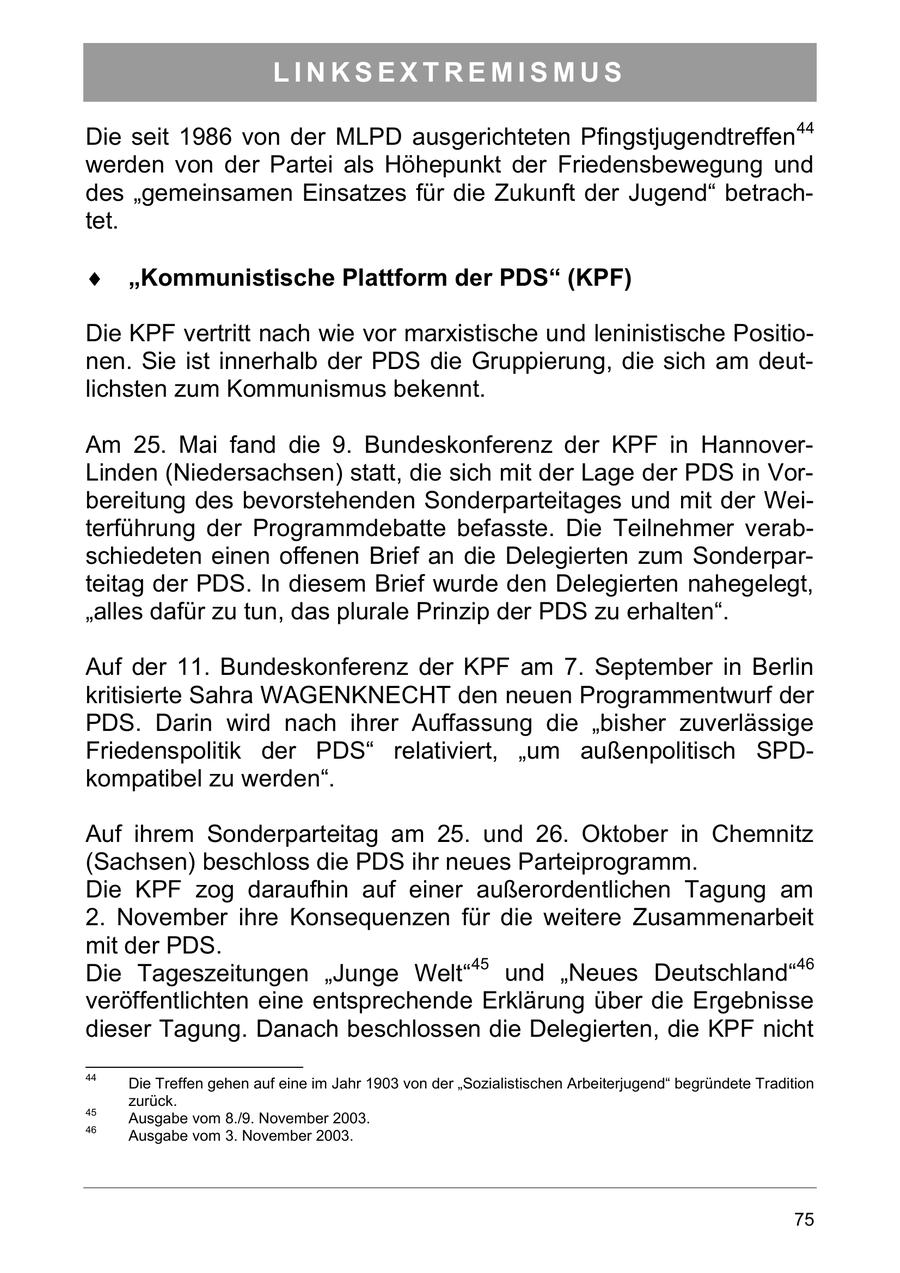 LINKSEXTREMISMUS Die seit 1986 von der MLPD ausgerichteten Pfingstjugendtreffen 44 werden von der Partei als Höhepunkt der Friedensbewegung und des "gemeinsamen Einsatzes für die Zukunft der Jugend" betrachtet. Kommunistische Plattform der PDS (KPF) Die KPF vertritt nach wie vor marxistische und leninistische Positionen. Sie ist innerhalb der PDS die Gruppierung, die sich am deutlichsten zum Kommunismus bekennt. Am 25. Mai fand die 9. Bundeskonferenz der KPF in HannoverLinden (Niedersachsen) statt, die sich mit der Lage der PDS in Vorbereitung des bevorstehenden Sonderparteitages und mit der Weiterführung der Programmdebatte befasste. Die Teilnehmer verabschiedeten einen offenen Brief an die Delegierten zum Sonderparteitag der PDS. In diesem Brief wurde den Delegierten nahegelegt, "alles dafür zu tun, das plurale Prinzip der PDS zu erhalten". Auf der 11. Bundeskonferenz der KPF am 7. September in Berlin kritisierte Sahra WAGENKNECHT den neuen Programmentwurf der PDS. Darin wird nach ihrer Auffassung die "bisher zuverlässige Friedenspolitik der PDS" relativiert, "um außenpolitisch SPDkompatibel zu werden". Auf ihrem Sonderparteitag am 25. und 26. Oktober in Chemnitz (Sachsen) beschloss die PDS ihr neues Parteiprogramm. Die KPF zog daraufhin auf einer außerordentlichen Tagung am 2. November ihre Konsequenzen für die weitere Zusammenarbeit mit der PDS. Die Tageszeitungen "Junge Welt"45 und "Neues Deutschland"46 veröffentlichten eine entsprechende Erklärung über die Ergebnisse dieser Tagung. Danach beschlossen die Delegierten, die KPF nicht 44 Die Treffen gehen auf eine im Jahr 1903 von der "Sozialistischen Arbeiterjugend" begründete Tradition zurück. 45 Ausgabe vom 8./9. November 2003. 46 Ausgabe vom 3. November 2003. 75