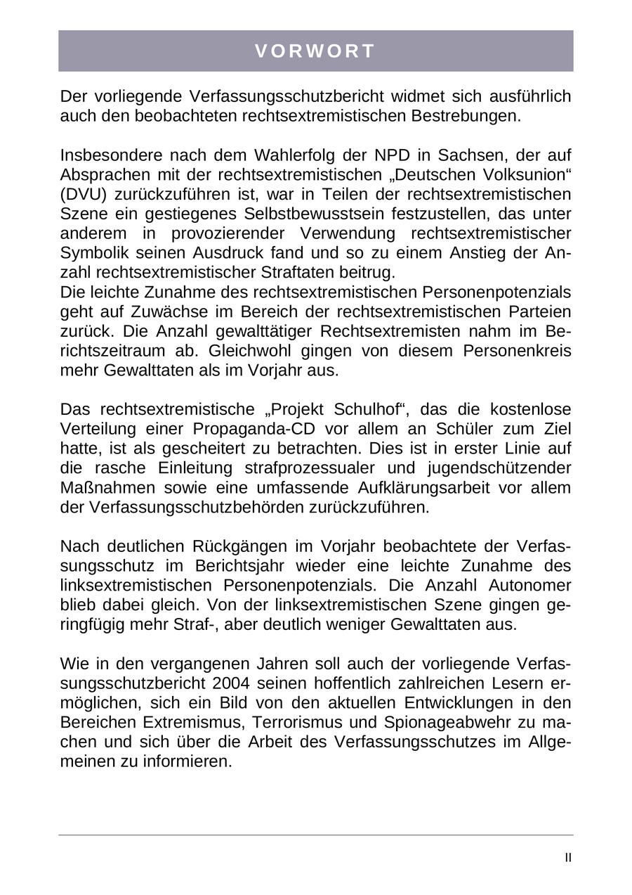 VORWORT Der vorliegende Verfassungsschutzbericht widmet sich ausführlich auch den beobachteten rechtsextremistischen Bestrebungen. Insbesondere nach dem Wahlerfolg der NPD in Sachsen, der auf Absprachen mit der rechtsextremistischen "Deutschen Volksunion" (DVU) zurückzuführen ist, war in Teilen der rechtsextremistischen Szene ein gestiegenes Selbstbewusstsein festzustellen, das unter anderem in provozierender Verwendung rechtsextremistischer Symbolik seinen Ausdruck fand und so zu einem Anstieg der Anzahl rechtsextremistischer Straftaten beitrug. Die leichte Zunahme des rechtsextremistischen Personenpotenzials geht auf Zuwächse im Bereich der rechtsextremistischen Parteien zurück. Die Anzahl gewalttätiger Rechtsextremisten nahm im Berichtszeitraum ab. Gleichwohl gingen von diesem Personenkreis mehr Gewalttaten als im Vorjahr aus. Das rechtsextremistische "Projekt Schulhof", das die kostenlose Verteilung einer Propaganda-CD vor allem an Schüler zum Ziel hatte, ist als gescheitert zu betrachten. Dies ist in erster Linie auf die rasche Einleitung strafprozessualer und jugendschützender Maßnahmen sowie eine umfassende Aufklärungsarbeit vor allem der Verfassungsschutzbehörden zurückzuführen. Nach deutlichen Rückgängen im Vorjahr beobachtete der Verfassungsschutz im Berichtsjahr wieder eine leichte Zunahme des linksextremistischen Personenpotenzials. Die Anzahl Autonomer blieb dabei gleich. Von der linksextremistischen Szene gingen geringfügig mehr Straf-, aber deutlich weniger Gewalttaten aus. Wie in den vergangenen Jahren soll auch der vorliegende Verfassungsschutzbericht 2004 seinen hoffentlich zahlreichen Lesern ermöglichen, sich ein Bild von den aktuellen Entwicklungen in den Bereichen Extremismus, Terrorismus und Spionageabwehr zu machen und sich über die Arbeit des Verfassungsschutzes im Allgemeinen zu informieren. II