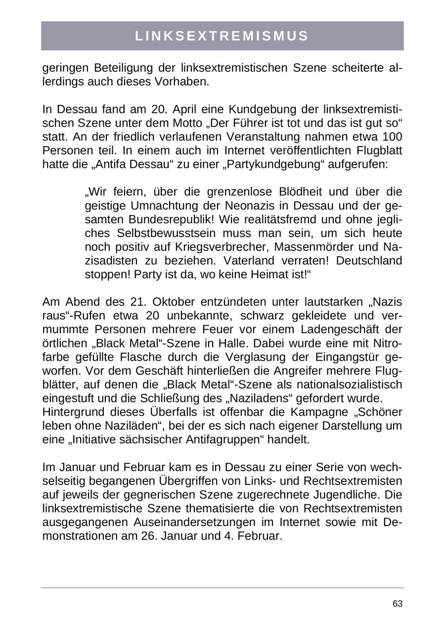 LINKSEXTREMISMUS geringen Beteiligung der linksextremistischen Szene scheiterte allerdings auch dieses Vorhaben. In Dessau fand am 20. April eine Kundgebung der linksextremistischen Szene unter dem Motto "Der Führer ist tot und das ist gut so" statt. An der friedlich verlaufenen Veranstaltung nahmen etwa 100 Personen teil. In einem auch im Internet veröffentlichten Flugblatt hatte die "Antifa Dessau" zu einer "Partykundgebung" aufgerufen: "Wir feiern, über die grenzenlose Blödheit und über die geistige Umnachtung der Neonazis in Dessau und der gesamten Bundesrepublik! Wie realitätsfremd und ohne jegliches Selbstbewusstsein muss man sein, um sich heute noch positiv auf Kriegsverbrecher, Massenmörder und Nazisadisten zu beziehen. Vaterland verraten! Deutschland stoppen! Party ist da, wo keine Heimat ist!" Am Abend des 21. Oktober entzündeten unter lautstarken "Nazis raus"-Rufen etwa 20 unbekannte, schwarz gekleidete und vermummte Personen mehrere Feuer vor einem Ladengeschäft der örtlichen "Black Metal"-Szene in Halle. Dabei wurde eine mit Nitrofarbe gefüllte Flasche durch die Verglasung der Eingangstür geworfen. Vor dem Geschäft hinterließen die Angreifer mehrere Flugblätter, auf denen die "Black Metal"-Szene als nationalsozialistisch eingestuft und die Schließung des "Naziladens" gefordert wurde. Hintergrund dieses Überfalls ist offenbar die Kampagne "Schöner leben ohne Naziläden", bei der es sich nach eigener Darstellung um eine "Initiative sächsischer Antifagruppen" handelt. Im Januar und Februar kam es in Dessau zu einer Serie von wechselseitig begangenen Übergriffen von Linksund Rechtsextremisten auf jeweils der gegnerischen Szene zugerechnete Jugendliche. Die linksextremistische Szene thematisierte die von Rechtsextremisten ausgegangenen Auseinandersetzungen im Internet sowie mit Demonstrationen am 26. Januar und 4. Februar. 63