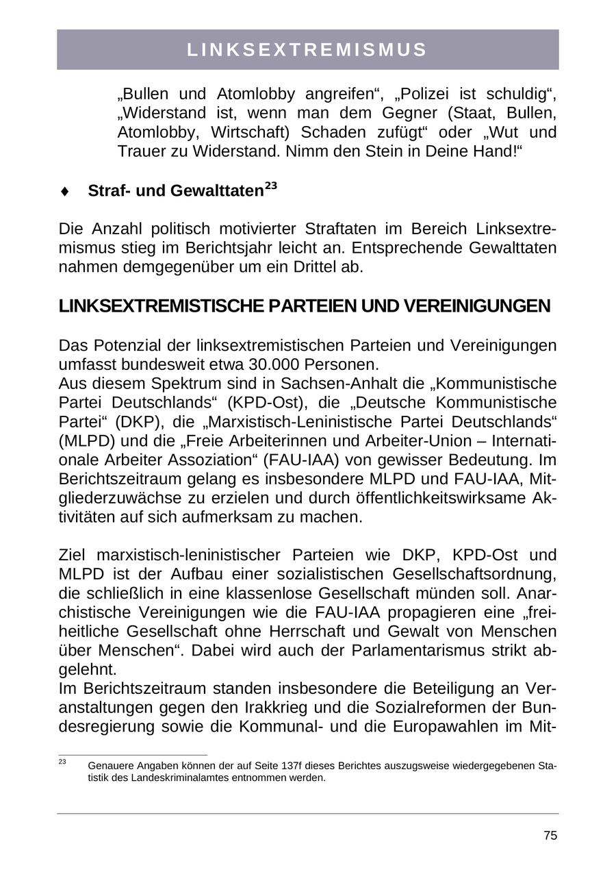 LINKSEXTREMISMUS "Bullen und Atomlobby angreifen", "Polizei ist schuldig", "Widerstand ist, wenn man dem Gegner (Staat, Bullen, Atomlobby, Wirtschaft) Schaden zufügt" oder "Wut und Trauer zu Widerstand. Nimm den Stein in Deine Hand!" Strafund Gewalttaten23 Die Anzahl politisch motivierter Straftaten im Bereich Linksextremismus stieg im Berichtsjahr leicht an. Entsprechende Gewalttaten nahmen demgegenüber um ein Drittel ab. LINKSEXTREMISTISCHE PARTEIEN UND VEREINIGUNGEN Das Potenzial der linksextremistischen Parteien und Vereinigungen umfasst bundesweit etwa 30.000 Personen. Aus diesem Spektrum sind in Sachsen-Anhalt die "Kommunistische Partei Deutschlands" (KPD-Ost), die "Deutsche Kommunistische Partei" (DKP), die "Marxistisch-Leninistische Partei Deutschlands" (MLPD) und die "Freie Arbeiterinnen und Arbeiter-Union - Internationale Arbeiter Assoziation" (FAU-IAA) von gewisser Bedeutung. Im Berichtszeitraum gelang es insbesondere MLPD und FAU-IAA, Mitgliederzuwächse zu erzielen und durch öffentlichkeitswirksame Aktivitäten auf sich aufmerksam zu machen. Ziel marxistisch-leninistischer Parteien wie DKP, KPD-Ost und MLPD ist der Aufbau einer sozialistischen Gesellschaftsordnung, die schließlich in eine klassenlose Gesellschaft münden soll. Anarchistische Vereinigungen wie die FAU-IAA propagieren eine "freiheitliche Gesellschaft ohne Herrschaft und Gewalt von Menschen über Menschen". Dabei wird auch der Parlamentarismus strikt abgelehnt. Im Berichtszeitraum standen insbesondere die Beteiligung an Veranstaltungen gegen den Irakkrieg und die Sozialreformen der Bundesregierung sowie die Kommunalund die Europawahlen im Mit23 Genauere Angaben können der auf Seite 137f dieses Berichtes auszugsweise wiedergegebenen Statistik des Landeskriminalamtes entnommen werden. 75