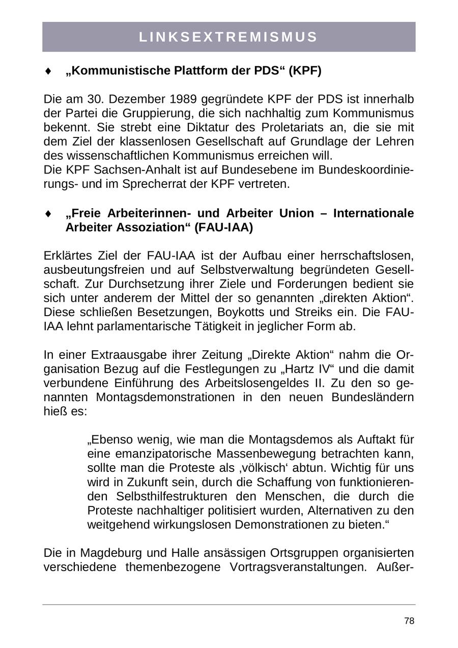 LINKSEXTREMISMUS "Kommunistische Plattform der PDS" (KPF) Die am 30. Dezember 1989 gegründete KPF der PDS ist innerhalb der Partei die Gruppierung, die sich nachhaltig zum Kommunismus bekennt. Sie strebt eine Diktatur des Proletariats an, die sie mit dem Ziel der klassenlosen Gesellschaft auf Grundlage der Lehren des wissenschaftlichen Kommunismus erreichen will. Die KPF Sachsen-Anhalt ist auf Bundesebene im Bundeskoordinierungsund im Sprecherrat der KPF vertreten. "Freie Arbeiterinnenund Arbeiter Union - Internationale Arbeiter Assoziation" (FAU-IAA) Erklärtes Ziel der FAU-IAA ist der Aufbau einer herrschaftslosen, ausbeutungsfreien und auf Selbstverwaltung begründeten Gesellschaft. Zur Durchsetzung ihrer Ziele und Forderungen bedient sie sich unter anderem der Mittel der so genannten "direkten Aktion". Diese schließen Besetzungen, Boykotts und Streiks ein. Die FAUIAA lehnt parlamentarische Tätigkeit in jeglicher Form ab. In einer Extraausgabe ihrer Zeitung "Direkte Aktion" nahm die Organisation Bezug auf die Festlegungen zu "Hartz IV" und die damit verbundene Einführung des Arbeitslosengeldes II. Zu den so genannten Montagsdemonstrationen in den neuen Bundesländern hieß es: "Ebenso wenig, wie man die Montagsdemos als Auftakt für eine emanzipatorische Massenbewegung betrachten kann, sollte man die Proteste als 'völkisch' abtun. Wichtig für uns wird in Zukunft sein, durch die Schaffung von funktionierenden Selbsthilfestrukturen den Menschen, die durch die Proteste nachhaltiger politisiert wurden, Alternativen zu den weitgehend wirkungslosen Demonstrationen zu bieten." Die in Magdeburg und Halle ansässigen Ortsgruppen organisierten verschiedene themenbezogene Vortragsveranstaltungen. Außer78