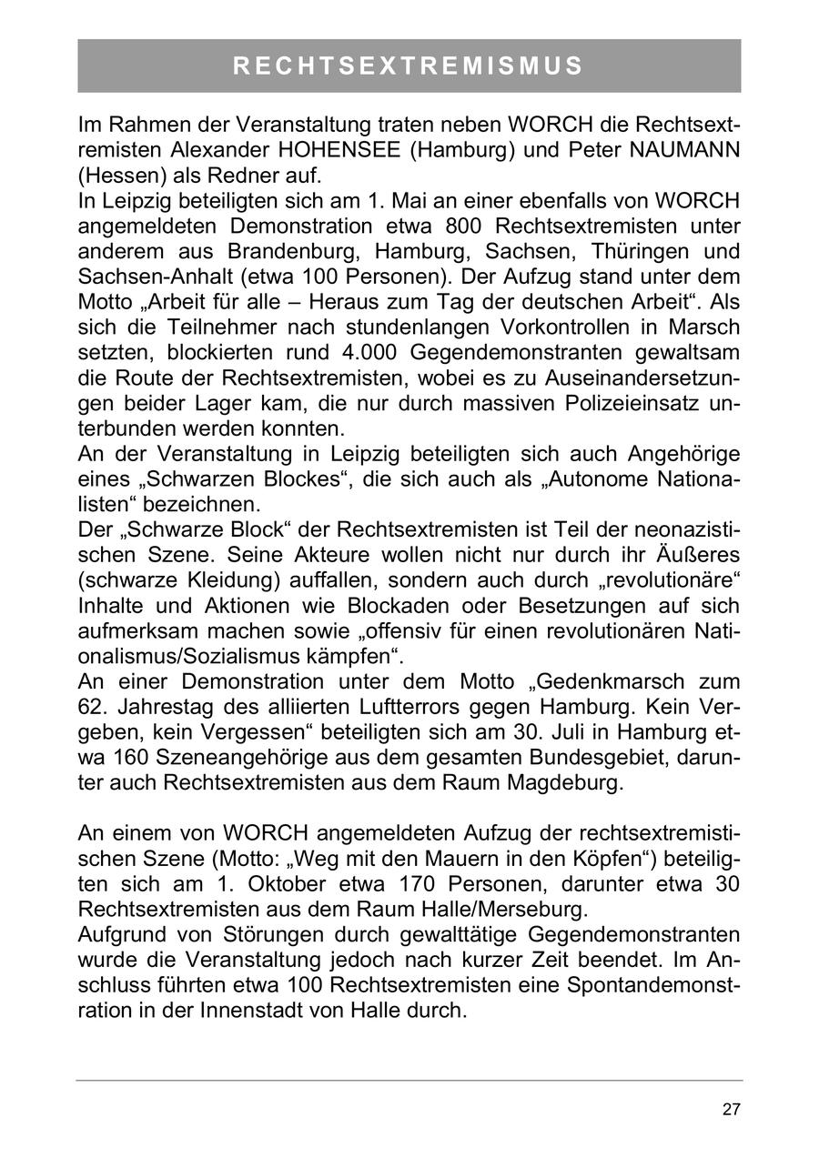 RECHTSEXTREMISMUS Im Rahmen der Veranstaltung traten neben WORCH die Rechtsextremisten Alexander HOHENSEE (Hamburg) und Peter NAUMANN (Hessen) als Redner auf. In Leipzig beteiligten sich am 1. Mai an einer ebenfalls von WORCH angemeldeten Demonstration etwa 800 Rechtsextremisten unter anderem aus Brandenburg, Hamburg, Sachsen, Thüringen und Sachsen-Anhalt (etwa 100 Personen). Der Aufzug stand unter dem Motto "Arbeit für alle - Heraus zum Tag der deutschen Arbeit". Als sich die Teilnehmer nach stundenlangen Vorkontrollen in Marsch setzten, blockierten rund 4.000 Gegendemonstranten gewaltsam die Route der Rechtsextremisten, wobei es zu Auseinandersetzungen beider Lager kam, die nur durch massiven Polizeieinsatz unterbunden werden konnten. An der Veranstaltung in Leipzig beteiligten sich auch Angehörige eines "Schwarzen Blockes", die sich auch als "Autonome Nationalisten" bezeichnen. Der "Schwarze Block" der Rechtsextremisten ist Teil der neonazistischen Szene. Seine Akteure wollen nicht nur durch ihr Äußeres (schwarze Kleidung) auffallen, sondern auch durch "revolutionäre" Inhalte und Aktionen wie Blockaden oder Besetzungen auf sich aufmerksam machen sowie "offensiv für einen revolutionären Nationalismus/Sozialismus kämpfen". An einer Demonstration unter dem Motto "Gedenkmarsch zum 62. Jahrestag des alliierten Luftterrors gegen Hamburg. Kein Vergeben, kein Vergessen" beteiligten sich am 30. Juli in Hamburg etwa 160 Szeneangehörige aus dem gesamten Bundesgebiet, darunter auch Rechtsextremisten aus dem Raum Magdeburg. An einem von WORCH angemeldeten Aufzug der rechtsextremistischen Szene (Motto: "Weg mit den Mauern in den Köpfen") beteiligten sich am 1. Oktober etwa 170 Personen, darunter etwa 30 Rechtsextremisten aus dem Raum Halle/Merseburg. Aufgrund von Störungen durch gewalttätige Gegendemonstranten wurde die Veranstaltung jedoch nach kurzer Zeit beendet. Im Anschluss führten etwa 100 Rechtsextremisten eine Spontandemonstration in der Innenstadt von Halle durch. 27