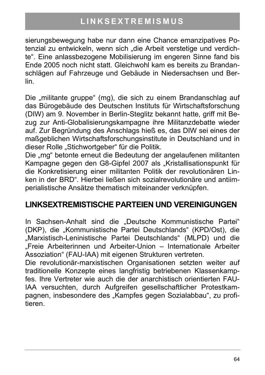 LINKSEXTREMISMUS sierungsbewegung habe nur dann eine Chance emanzipatives Potenzial zu entwickeln, wenn sich "die Arbeit verstetige und verdichte". Eine anlassbezogene Mobilisierung im engeren Sinne fand bis Ende 2005 noch nicht statt. Gleichwohl kam es bereits zu Brandanschlägen auf Fahrzeuge und Gebäude in Niedersachsen und Berlin. Die "militante gruppe" (mg), die sich zu einem Brandanschlag auf das Bürogebäude des Deutschen Instituts für Wirtschaftsforschung (DIW) am 9. November in Berlin-Steglitz bekannt hatte, griff mit Bezug zur Anti-Globalisierungskampagne ihre Militanzdebatte wieder auf. Zur Begründung des Anschlags hieß es, das DIW sei eines der maßgeblichen Wirtschaftsforschungsinstitute in Deutschland und in dieser Rolle "Stichwortgeber" für die Politik. Die "mg" betonte erneut die Bedeutung der angelaufenen militanten Kampagne gegen den G8-Gipfel 2007 als "Kristallisationspunkt für die Konkretisierung einer militanten Politik der revolutionären Linken in der BRD". Hierbei ließen sich sozialrevolutionäre und antiimperialistische Ansätze thematisch miteinander verknüpfen. LINKSEXTREMISTISCHE PARTEIEN UND VEREINIGUNGEN In Sachsen-Anhalt sind die "Deutsche Kommunistische Partei" (DKP), die "Kommunistische Partei Deutschlands" (KPD/Ost), die "Marxistisch-Leninistische Partei Deutschlands" (MLPD) und die "Freie Arbeiterinnen und Arbeiter-Union - Internationale Arbeiter Assoziation" (FAU-IAA) mit eigenen Strukturen vertreten. Die revolutionär-marxistischen Organisationen setzten weiter auf traditionelle Konzepte eines langfristig betriebenen Klassenkampfes. Ihre Vertreter wie auch die der anarchistisch orientierten FAUIAA versuchten, durch Aufgreifen gesellschaftlicher Protestkampagnen, insbesondere des "Kampfes gegen Sozialabbau", zu profitieren. 64