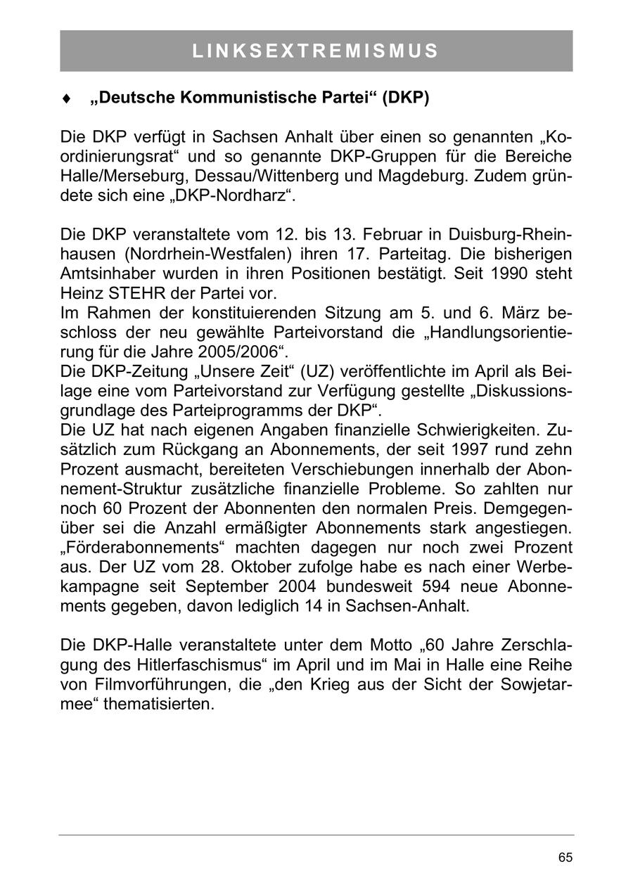 LINKSEXTREMISMUS Deutsche Kommunistische Partei (DKP) Die DKP verfügt in Sachsen Anhalt über einen so genannten "Koordinierungsrat" und so genannte DKP-Gruppen für die Bereiche Halle/Merseburg, Dessau/Wittenberg und Magdeburg. Zudem gründete sich eine "DKP-Nordharz". Die DKP veranstaltete vom 12. bis 13. Februar in Duisburg-Rheinhausen (Nordrhein-Westfalen) ihren 17. Parteitag. Die bisherigen Amtsinhaber wurden in ihren Positionen bestätigt. Seit 1990 steht Heinz STEHR der Partei vor. Im Rahmen der konstituierenden Sitzung am 5. und 6. März beschloss der neu gewählte Parteivorstand die "Handlungsorientierung für die Jahre 2005/2006". Die DKP-Zeitung "Unsere Zeit" (UZ) veröffentlichte im April als Beilage eine vom Parteivorstand zur Verfügung gestellte "Diskussionsgrundlage des Parteiprogramms der DKP". Die UZ hat nach eigenen Angaben finanzielle Schwierigkeiten. Zusätzlich zum Rückgang an Abonnements, der seit 1997 rund zehn Prozent ausmacht, bereiteten Verschiebungen innerhalb der Abonnement-Struktur zusätzliche finanzielle Probleme. So zahlten nur noch 60 Prozent der Abonnenten den normalen Preis. Demgegenüber sei die Anzahl ermäßigter Abonnements stark angestiegen. "Förderabonnements" machten dagegen nur noch zwei Prozent aus. Der UZ vom 28. Oktober zufolge habe es nach einer Werbekampagne seit September 2004 bundesweit 594 neue Abonnements gegeben, davon lediglich 14 in Sachsen-Anhalt. Die DKP-Halle veranstaltete unter dem Motto "60 Jahre Zerschlagung des Hitlerfaschismus" im April und im Mai in Halle eine Reihe von Filmvorführungen, die "den Krieg aus der Sicht der Sowjetarmee" thematisierten. 65
